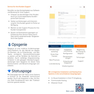 17
Anforderungs-
workshop
Know-How
Transfer
Best Practices
Lizenzberatung
Installation
und Hosting
Konfiguration
Designanpas-
sungen
Entwicklung/
Integration
Inhaltsmigration
Begleitung
bei Change &
Adoption
Schulungen
Support
Opsgenie ist eine moderne Incidentmanage-
ment-Plattform für den Betrieb von Always-
On-Diensten, die es Entwicklungs- und Ops-
Teams ermöglicht, Dienstunterbrechungen
zu planen und bei Vorfällen die Kontrolle zu
behalten. Durch vielfältige Integrationsmög-
lichkeiten in alle gängigen Überwachungsan-
wendungen kann Opsgenie mit diesen Tools
kommunizieren und Benachrichtigungen ver-
arbeiten.
Mit Statuspage kann der Status eines Systems
in Echtzeit an die Anwender kommuniziert
werden. Durch die Integration in das Jira Ser-
vice Desk Kundenportal kann das Ticketauf-
kommen gesenkt werden.
Service für ihre Kunden-Support
Genießen sie das Komplettpaket aus Software
und Beratung für ihren Support.
•	 Erfassen sie alle Anfragen ihrer Knuden
durch ein intuitiv bedienbares Kunden-
portal (Self-Service)
•	 Stellen sie Anleitungen und Unterstüt-
zung für ihre Kunden gezielt im Portal zur
Verfügung
•	 Machen sie den Support-Prozess für ihre
Kunden transparenter
•	 Nutzen sie Automatisierungsregeln zur
Entlastung ihres Service-Teams durch
Übernahme wiederkehrender Tätigkeiten
durch das System
Wir ermöglichen Installation und Hosting ihres
Systems in drei verschiedenen Ausprägungen:
•	 In-House Installation in ihrer IT-Umgebung
•	 Communardo Hosting
•	 Atlassian Cloud
Unsere Leistungen für sie
Awareness Implementation Enablement
Bild: Kundensupport - Anfrage erstellen
Mehr unter:
 