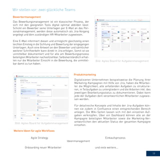 19
Bild: Agiles Board für Aufgabenmanagement
Bewerbermanagement
Das Bewerbungsmanagement ist ein klassischer Prozess, der
sich mit den geeigneten Tools digital optimal abbilden lässt:
Schickt ein Bewerber seine Unterlagen per E-Mail an das Per-
sonalmanagement, werden diese automatisch als Jira-Vorgang
angelegt und dem zuständigen HR-Mitarbeiter zugewiesen.
Eine E-Mail informiert diesen und ermöglicht gleichzeitig einen
leichten Einstieg in die Sichtung und Bewertung der eingegangen
Unterlagen. Auch eine Antwort an den Bewerber und sämtlicher
weiterer Schriftverkehr kann direkt in Jira erfolgen. Somit ist sie
unmittelbar dokumentiert und für alle am Bewerbungsprozess
beteiligten Mitarbeiter nachvollziehbar. Selbstverständlich erhal-
ten nur die Mitarbeiter Einsicht in die Bewerbung, die unmittel-
bar damit zu tun haben.
Weitere Ideen für agile Workflows
Wir stellen vor: zwei glückliche Teams
Digitalisieren Unternehmen beispielsweise die Planung ihrer
Marketing-Kampagnen mit Hilfe von Jira, haben die Mitarbei-
ter die Möglichkeit, alle anfallenden Aufgaben zu strukturie-
ren, in Teilaufgaben zu untergliedern und die Arbeiten inkl. des
jeweiligen Bearbeitungsstatus zu dokumentieren. Dabei kann
jede der Aufgaben dem verantwortlichen Mitarbeiter zugewie-
sen werden.
Für detailreiche Konzepte und Inhalte der Jira-Aufgaben kön-
nen sie zudem in Confluence einen entsprechenden Bereich
anlegen. Die Wiki-Seiten lassen sich mit den einzelnen Auf-
gaben verknüpfen. Über ein Dashboard können alle an der
Kampagne beteiligten Mitarbeiter sowie die Marketing-Ver-
antwortlichen den aktuellen Status der gesamten Kampagne
einsehen.
Produktmarketing
Bild: Agiles Board für Aufgabenmanagement
Agile Strategy
Ideenmanagement
Einkaufsprozess
Onboarding neuer Mitarbeiter und viele weitere...
 