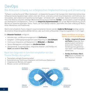 20
"Software is eating the world" (Marc Andreesen) - ein bekannter Ausspruch der heutigen Zeit. Viele Unternehmen bzw.
Softwareentwicklungsabteilungen stehen unter dem Druck, einerseits schnell neue Innovationen und Funktionen be-
reitzustellen, aber andererseits Systeme hochverfügbar - am besten 24/7 - zu betreiben. Dadurch entsteht ein Zielkon-
flikt in der Balance zwischen ständiger Weiterentwicklung versus Stabilität. DevOps - ein Kunstwort, zusammengefügt
aus Development und Operations - steht für die integrierte Zusammenarbeit aller an der Weiterentwicklung und am
Betrieb von Systemen beteiligten Teams. Teams, die nach DevOps arbeiten, übertreffen ihre Ziele in Bezug auf Renta-
bilität, Marktanteil und Produktivität.
Damit unterschiedliche Teams integriert zusammenarbeiten können, werden moderne Werkzeuge benötigt, welche
die einzelnen Anwendungsfälle abbilden können, aber auch einen umfassenden Integrationsgedanken in sich tragen.
Der Atlassian Toolstack ermöglicht:
•	 Anforderungs- und Wissensmanagement mit Confluence
•	 Aufgaben- und Vorgangsmanagement sowie Reporting mit Jira Software
•	 Continuous Integration und Deployment mit Bitbucket und Bamboo
•	 Service-Management und Support mit Jira Service Desk
•	 Übergreifende Zusammenarbeit, integriertes Arbeiten und ChatOps mit
Slack und anderen Chat Tools
DevOps
Die Atlassian-Lösung zur erfolgreichen Implementierung und Umsetzung
•	 Teamarbeit und agile Zusammenarbeit
•	 Automatisierung: Continuous Integration und Continuous Deployment
•	 Integration von Betrieb und Support
•	 Messen, Lernen und Verbessern
Nach den folgenden 4 Schritten empfehlen wir das
Thema DevOps anzugehen:
Dabei unterstützen wir sie gern.
Starten sie mit einem Workshop:
•	 DevOps – integrierte Prozesse
und Teams Analyse der Aus-
gangssituation und Setzen
eines ersten Impulses zur
Schaffung eines gemeinsa-
men Team- und Prozessver-
ständnisses.
•	 DevOps Architektur Work-
shop Impuls zu DevOps mit
dem Atlassian Toolstack
 