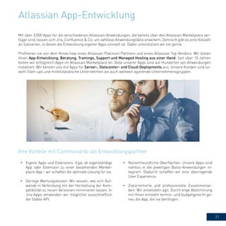21
Atlassian App-Entwicklung
Mit über 3.000 Apps für die verschiedenen Atlassian-Anwendungen, die bereits über den Atlassian Marketplace ver-
fügar sind, lassen sich Jira, Confluence & Co. um zahllose Anwendungsfälle erweitern. Dennoch gibt es eine Vielzahl
an Szenarien, in denen die Entwicklung eigener Apps sinnvoll ist. Dabei unterstützen wir sie gerne.
Profitieren sie von dem Know-how eines Atlassian Platinum Partners und eines Atlassian Top Vendors: Wir bieten
ihnen App-Entwicklung, Beratung, Trainings, Support und Managed Hosting aus einer Hand. Seit über 10 Jahren
bieten wir erfolgreich Apps im Atlassian Marketplace an. Viele unserer Apps sind auf Hunderten von Anwendungen
installiert. Wir kennen uns mit Apps für Server-, Datacenter- und Cloud-Deployments aus. Unsere Kunden sind so-
wohl Start-ups und mittelständische Unternehmen als auch weltweit agierende Unternehmensgruppen.
Ihre Vorteile mit Communardo als Entwicklungspartner
•	 Eigene Apps und Extensions: Egal ob eigenständige
App oder Extension zu einer bestehenden Market-
place-App - wir schaffen die optimale Lösung für sie.
•	 Geringe Wartungskosten: Wir wissen, wie sich Auf-
wände in Verbindung mit der Herstellung der Kom-
patibilität zu neuen Versionen minimieren lassen. In
Jira-Apps verwenden wir möglichst ausschließlich
die Stable API.
•	 Nutzerfreundliche Oberflächen: Unsere Apps sind
nahtlos in die jeweiligen Basis-Anwendungen in-
tegriert. Dadurch schaffen wir eine überragende
User Experience.
•	 Zielorientierte und professionelle Zusammenar-
beit: Wir entwickeln agil. Durch enge Abstimmung
mit ihnen entsteht termin- und budgetgerecht ge-
nau die App, die sie benötigen.
 