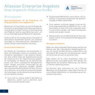 22
Governance/Richtlinien für die Entwicklung und
Pflege geschäftskritischer Applikationen
Gemeinsam mit ihnen führen wir eine Ist-Analyse der
Prozesse ihrer geschäftskritischen Atlassian Systeme,
einen Vergleich mit Best Practices für die Entwicklung
und Pflege der Systeme sowie Workshops durch, um
für sie notwendige konkrete Maßnahmen abzuleiten.
Zudem prüfen wir die strategische Ausrichtung der im
Unternehmen bestehenden Systeme und erarbeiten
Vorschläge zur Konsolidierung der vorhandenen In-
stanzen anhand unterschiedlicher Use Cases.
Content Livecycle definieren
Die Vielzahl der vorhandenen und entstehenden In-
halte und Inhaltstypen machen es notwendig, unter-
schiedliche Lebenszyklen in den Systemen abzubil-
den. Dies umfasst neben der Qualitätssicherung bei
der Erstellung auch die Implementierung geeigne-
ter Technologien zur Bewahrung der Aktualität der
Inhalte (z.B. durch nutzerbasierte Ratingsysteme).
Zudem zwingen technische Limitierungen bei der
Datenspeicherung, gesetzliche Vorgaben (DSGVO)
oder unternehmensinterne Richtlinien dazu, Pro-zes-
se zu definieren, die eine Archivierung unterschiedli-
cher Inhaltstypen und die Anonymisierung von Benut-
zerinformationen vorsehen.
•	 Es ist nicht nur wichtig, Inhalte in das System zu
bekommen, sondern auch zu definieren, wann
Inhalte archiviert werden sollen.
•	 Entsprechende Maßnahmen sind zu planen und um-
zusetzen, im Confluence Umfeld kann z.B. das Archi-
ving App von Midori weiterhelfen.
•	 Einen weiteren rechtlichen Aspekt bringt die Da-
tenschutzgrundverordnung (DSGVO) mit ein, in der
beschrieben ist, dass nicht mehr verwendete Inhal-
te auch entfernt werden, oder Nutzerinformationen
anonymisiert werden müssen.
•	 Wichtig ist aber auch die Aktualität der Inhalte zu be-
wahren und z.B. mit nutzerbasierten Ratingsystemen
zu arbeiten.
Atlassian Enterprise Angebote
Unser Angebot für Enterprise Kunden
Bereinigen und Skalieren
Neben den stetig steigenden Datenmengen wachsen die
Systeme über den ursprünglichen Anwendungsfall hin-
aus und machen die Administration unübersichtlich und
zeitraubend? Wir analysieren ihre Anwendungen sowohl
von technischer als auch von fachlicher Seite.
Dabei werden z.B. bei einem HealthCheck, neben der
Betrachtung der Leistungsparameter, KPIs definiert, die
Möglichkeiten des proaktiven Monitorings und Themen
zur weiteren Skalierung erörtert.
Auf fachlicher Seite untersuchen wir, z.B. in CleanUp
Workshops, die Konfiguration, stellen Best Practices vor
und erarbeiten Maßnahmen zur Konsolidierung von vor-
handenen Elementen.
Beratungspakete
 