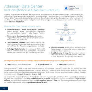 24
Atlassian Data Center
Hochverfügbarkeit und Stabilität zu jeder Zeit
In vielen Unternehmen verläuft die Wachstumskurve der eingesetzten Atlassian-Anwendungen – meist sowohl hin-
sichtlich der Nutzer als auch der umgesetzten Anwendungsfälle – steil nach oben. Immer häufiger laufen in Jira, Con-
fluence & Co. Prozesse ab, die geschäftskritisch sind. Die Anforderungen an den Betrieb steigen daher kontinuierlich
an, Atlassian-Anwendungen sollen hochperformant stets verfügbar sein und dabei einfach skalieren. Die Lösung
dafür: Atlassian Data Center.
•	 Disaster Recovery: Weiterführung des Betriebs bei
Systemausfall in einem alternativen, geografisch
getrennten Rechenzentrum.
•	 Load Balancing Strategy: Für besonders kritische
oder Last-intensive Anwendungsfälle können de-
dizierte Knoten zur Verfügung gestellt werden.
•	 Hochverfügbarkeit durch Active-Active-Clustering:
Gewährleistung eines durchgängigen Betriebes
bei unerwarteten Hardware- oder System-Fehlern.
•	 Performance durch zusätzliche Knoten: Verbesser-
ung der Kapazität zu Lastspitzen bei gleichbleibender
Performance und Antwortzeit.
•	 Zero Downtime Upgrades: Durch das sukzessive Up-
grade einzelner Knoten bleibt die Anwendung für die Nut-
zer während des Aktualisierungsprozesses verfügbar.
•	 Sofortige Skalierbarkeit: Bei Anstieg der Nutzerzahl
können weitere Knoten ohne Ausfallzeiten hinzugefügt
werden, bei automatischer Synchronisierung der Daten.
Vorteile von Data Center Installationen
•	 SAML (alle Data Center Anwendungen) •	 Project Archiving (Jira) •	 Read-Only (Confluence)
Das Atlassian Data Center ist die dritte Installationsart für Jira Software, Confluence, Bitbucket, Jira Service Desk oder
Crowd und ergänzt die beiden bestehenden Varianten: Atlassian Cloud und Server (On-Premise). Atlassian Data Center
lassen sich auf folgenden Betriebsumgebungen installieren: On-Premise, Communardo Hosting oder in Public Cloud In-
frastrukturen, wie Microsoft Azure oder Amazon AWS.
Als zertifizierter Atlassian Enterprise Partner bieten wir ihnen an, sie bei der Einrichtung ihres Atlassian Data Centers zu
begleiten. Wir unterstützen sie bei Last- und Performance-Analysen, der Optimierung einer bestehenden Single-Node Ins-
tallation, der Installation und Einrichtung einer Testumgebung mit Data Center und erarbeiten gemeinsam Empfehlungen
für konkrete Maßnahmen aufgrund gemeinsam definierter KPIs.
Bild: Data Center Struktur
Im Vergleich zur Servervariante bietet die Data Center Installation beispielsweise folgende Funktionen
 