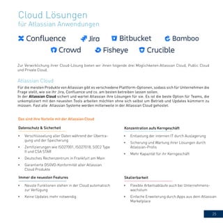 25
Cloud Lösungen
für Atlassian Anwendungen
Für die meisten Produkte von Atlassian gibt es verschiedene Plattform-Optionen, sodass sich für Unternehmen die
Frage stellt, wie sie ihr Jira, Confluence und co. am besten betreiben lassen sollen.
In der Atlassian Cloud sichert und wartet Atlassian ihre Lösungen für sie. Es ist die beste Option für Teams, die
unkompliziert mit den neuesten Tools arbeiten möchten ohne sich selbst um Betrieb und Updates kümmern zu
müssen. Fast alle Atlassian Systeme werden mitlerweile in der Atlassian Cloud gehostet.
Atlassian Cloud
Das sind ihre Vorteile mit der Atlassian Cloud
Zur Verwirklichung ihrer Cloud-Lösung bieten wir ihnen folgende drei Möglichkeiten:Atlassian Cloud, Public Cloud
und Private Cloud.
Skalierbarkeit
•	 Verschlüsselung aller Daten während der Übertra-
gung und der Speicherung
•	 Zertifizierungen wie ISO27001, ISO27018, SOC2 Type
II und CSA STAR
•	 Deutsches Rechenzentrum in Frankfurt am Main
•	 Garantierte DSGVO-Konformität aller Atlassian
Cloud Produkte
Datenschutz & Sicherheit
•	 Entlastung der internen IT durch Auslagerung
•	 Sicherung und Wartung ihrer Lösungen durch
Atlassian-Profis
•	 Mehr Kapazität für ihr Kerngeschäft
Konzentration aufs Kerngeschäft
•	 Neuste Funktionen stehen in der Cloud automatisch
zur Verfügung
•	 Keine Updates mehr notwendig
•	 Flexible Arbeitsabläufe auch bei Unternehmens-
wachstum
•	 Einfache Erweiterung durch Apps aus dem Atlassian
Marketplace
Immer die neuesten Features Skalierbarkeit
 