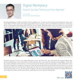 32
Tino Schmidt
Bereichsleiter Digital Workplace
Der Digital Workplace mit Microsoft Office 365 ist angekommen". So oder so ähnlich könnte die Headline für dieses Jahr
lauten. Warum? Nach Jahren der Skepsis gegenüber Cloud-Lösungen, aber auch fehlenden Investitionen und Innova-
tionen in die eigenen Intranetlösungen fühlt man immer stärker das Bewusstsein, dass sich etwas tun muss bei der
Zusammenarbeit in Teams, mit Partnern und Kunden, der internen Kommunikation und der Einbindung der Mitarbeiter.
Verstärkt wird der Trend hin zum Digital Workplace durch die Erkenntnis, dass die Anzahl der digitalen Werkzeuge,
welche die Mitarbeiter in den Unternehmen nutzen (werden), eher zu als abnimmt. Gefragt sind neue Wege, immer stär-
ker verteilt verfügbare Informationen in einem gemeinsamen Kontext zusammenzubringen und den Anwendern einen
effizienten Zugang zu ermöglichen. Genau hier spielt die aktuelle Veränderung des klassischen Intranets hin zu einem
Collaboration Hub eine wichtige Rolle. Werkzeuge wie Microsoft Teams bringen ganz neue Ansätze wie Integrationen,
Tabs und Chat Bots mit sich, um den leichten Zugang in die vernetzte Anwendungslandschaft eines Digital Workplaces
zu ermöglichen. Dabei wird Microsoft Teams zukünftig eine immer stärkere Rolle spielen.
Digital Workplace
Setzen Sie das Thema auf Ihre Agenda!
Mehr unter:
Quelle: Microsoft.com
 
