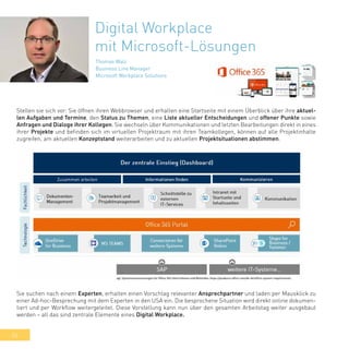 34
Digital Workplace
mit Microsoft-Lösungen
Thomas Walz
Business Line Manager
Microsoft Workplace Solutions
Stellen sie sich vor: Sie öffnen ihren Webbrowser und erhalten eine Startseite mit einem Überblick über ihre aktuel-
len Aufgaben und Termine, den Status zu Themen, eine Liste aktueller Entscheidungen und offener Punkte sowie
Anfragen und Dialoge ihrer Kollegen. Sie wechseln über Kommunikationen und letzten Bearbeitungen direkt in eines
ihrer Projekte und befinden sich im virtuellen Projektraum mit ihren Teamkollegen, können auf alle Projektinhalte
zugreifen, am aktuellen Konzeptstand weiterarbeiten und zu aktuellen Projektsituationen abstimmen.
Sie suchen nach einem Experten, erhalten einen Vorschlag relevanter Ansprechpartner und laden per Mausklick zu
einer Ad-hoc-Besprechung mit dem Experten in den USA ein. Die besprochene Situation wird direkt online dokumen-
tiert und per Workflow weitergeleitet. Diese Vorstellung kann nun über den gesamten Arbeitstag weiter ausgebaut
werden – all das sind zentrale Elemente eines Digital Workplace.
 