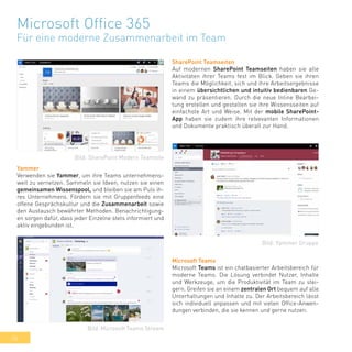 36
Microsoft Office 365
Für eine moderne Zusammenarbeit im Team
SharePoint Teamseiten
Auf modernen SharePoint Teamseiten haben sie alle
Aktivitäten ihrer Teams fest im Blick. Geben sie ihren
Teams die Möglichkeit, sich und ihre Arbeitsergebnisse
in einem übersichtlichen und intuitiv bedienbaren Ge-
wand zu präsentieren. Durch die neue Inline Bearbei-
tung erstellen und gestalten sie ihre Wissensseiten auf
einfachste Art und Weise. Mit der mobile SharePoint-
App haben sie zudem ihre relvevanten Informationen
und Dokumente praktisch überall zur Hand.
Yammer
Verwenden sie Yammer, um ihre Teams unternehmens-
weit zu vernetzen. Sammeln sie Ideen, nutzen sie einen
gemeinsamen Wissenspool, und bleiben sie am Puls ih-
res Unternehmens. Fördern sie mit Gruppenfeeds eine
offene Gesprächskultur und die Zusammenarbeit sowie
den Austausch bewährter Methoden. Benachrichtigung-
en sorgen dafür, dass jeder Einzelne stets informiert und
aktiv eingebunden ist.
Microsoft Teams
Microsoft Teams ist ein chatbasierter Arbeitsbereich für
moderne Teams. Die Lösung verbindet Nutzer, Inhalte
und Werkzeuge, um die Produktivität im Team zu stei-
gern. Greifen sie an einem zentralen Ort bequem auf alle
Unterhaltungen und Inhalte zu. Der Arbeitsbereich lässt
sich individuell anpassen und mit vielen Office-Anwen-
dungen verbinden, die sie kennen und gerne nutzen.
Bild: SharePoint Modern Teamsite
Bild: Yammer Gruppe
Bild: Microsoft Teams Stream
 