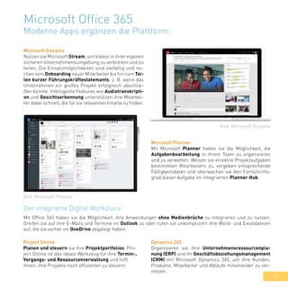 37
Microsoft Office 365
Moderne Apps ergänzen die Plattform
Microsoft Streams
Nutzen sie Microsoft Stream, um Videos in ihrer eigenen
sicheren Unternehmensumgebung zu verbreiten und zu
teilen. Die Einsatzmöglichkeiten sind vielfältig und rei-
chen vom Onboarding neuer Mitarbeiter bis hin zum Tei-
len kurzer Führungskräftestatemants, z. B. wenn das
Unternehmen ein großes Projekt erfolgreich abschlie-
ßen konnte. Intelligente Features wie Audiotranskripti-
on und Gesichtserkennung unterstützen ihre Mitarbei-
ter dabei schnell, die für sie relevanten Inhalte zu finden.
Microsoft Planner
Mit Microsoft Planner haben sie die Möglichkeit, die
Aufgabenbearbeitung in ihrem Team zu organisieren
und zu verwalten. Weisen sie einzelne Projektaufgaben
bestimmten Mitarbeitern zu, vergeben entsprechende
Fälligkeitsdaten und überwachen sie den Fortschritts-
grad dieser Aufgabe im integrierten Planner Hub.
Der integrierte Digital Workplace
Mit Office 365 haben sie die Möglichkeit, ihre Anwendungen ohne Medienbrüche zu integrieren und zu nutzen:
Greifen sie auf ihre E-Mails und Termine im Outlook zu oder rufen sie unkompliziert ihre Word- und Exceldateien
auf, die sie vorher im OneDrive abgelegt haben.
Bild: Microsoft Streams
Bild: Microsoft Planner
Dynamics 365
Organisieren sie ihre Unternehmensressourcenpla-
nung (ERP) und ihr Geschäftsbeziehungsmanagement
(CRM) mit Microsoft Dynamics 365, um ihre Kunden,
Produkte, Mitarbeiter und Abläufe miteinander zu ver-
netzen.
Project Online
Planen und steuern sie ihre Projektportfolios. Pro-
ject Online ist das ideale Werkzeug für ihre Termin-,
Vorgangs- und Ressourcenverwaltung und hilft
ihnen, ihre Projekte noch effizienter zu steuern.
 