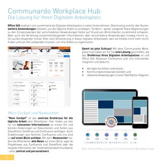 38
Communardo Workplace Hub
Die Lösung für Ihren Digitalen Arbeitsplatz.
Office 365 etabliert sich zunehmend als Digitaler Arbeitsplatz in vielen Unternehmen. Gleichzeitig sind für den Nutzer
weitere Anwendungen relevant, um die tägliche Arbeit zu erledigen. Tendenz - weiter steigend! Klare Abgrenzungen
zu den Einsatzzwecken der verschiedenen Anwendungen fallen auf Grund von Ähnlichkeiten zunehmend schwerer.
Aber auch die Verteilung zusammenhängender Informationen über verschiedene Anwendungen hinweg nimmt zu.
So suchen Anwender immer öfter nach Orientierung in dieser digitalen Arbeitswelt, weil sie Inhalte nicht mehr leicht
finden und viel Zeit aufwenden müssen, um ihre Arbeit zu organisieren.
Bild: Ansicht Mein Cockpit im Communardo Workplace Hub
Damit ist jetzt Schluss! Mit dem Communardo Work-
place Hub haben wir für Sie eine Lösung geschaffen, die
das Drehkreuz Ihres Digitalen Arbeitsplatzes ist und
Office 365, Atlassian Confluence und Jira miteinander
integriert und dadurch
•	 die tägliche Arbeit unterstützt,
•	 Kommunikationskanäle bündelt und
•	 relevante Anwendungen in einer Oberfläche integriert.
"Mein Cockpit" ist das zentrale Drehkreuz für die
tägliche Arbeit aller Mitarbeiter. Hier finden sie alle
für sie relevanten Informationen an einem Ort und
können Änderungen an Dokumenten und Seiten aus
SharePoint, OneDrive und Confluence verfolgen. Auch
Erwähnungen aus Yammer, Confluence und Jira sind
so auf einen Blick sichtbar. Mit dem Newscenter ha-
ben die Mitarbeiter alle News auf einen Blick, egal ob
Projektnews aus Confluence und SharePoint oder die
neueste Information der Unternehmenskommunikation
- alles zentral und personalisiert.
Mein Cockpit und Newscenter
 