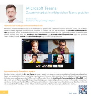 40
Microsoft Teams
Zusammenarbeit in erfolgreichen Teams gestalten
Teamarbeit als Grundlage der modernen Arbeitswelt
Moderne Unternehmen benötigen heute mehr denn je dynamische Zusammenarbeit in verteilten Teams, um im Wett-
bewerb und der digitalen Transformation bestehen zu können. Die Zeit, die Mitarbeiter mit kollaborativer Projektar-
beit verbringen, macht heute einen signifikanten Teil ihrer Gesamtarbeitszeit aus. Typische Aufgaben, die dabei immer
wieder relevant sind, sind der Austausch von Dokumenten, die transparente Kommunikation über das gesamte
Team hinweg und der mobile und ortsunabhängige Zugriff auf Projektergebnisse.
Kommunikation für Teams leicht gemacht
Darüber hinaus hat sich die Art und Weise verändert wie wir mit Anderen zusammenarbeiten. Projektteams bestehen
heute aus Angestellten, freien Mitarbeitern und externen Partnern, die in verteilten Teams arbeiten. Um diesen neuen
Anforderungen zu begegnen, bietet Microsoft mit Teams die Basis für intelligente Kommunikation in Office 365. Egal
ob es sich um ein Adhoc-Video Meeting mit den Kollegen, ein regelmäßiges Onlinemeeting im Team oder einfach nur
den Anruf des Kunden handelt, Microsoft Teams verbindet dies mit einer perfekten Qualität in einer Oberfläche. Damit
ist es das ideale Anwendung für die Arbeit in interdisziplinär und ortsunabhängig arbeitenden Teams.
Dr. Peter Geißler
Business Line Manager Strategy & Adoption
Mehr unter:
 