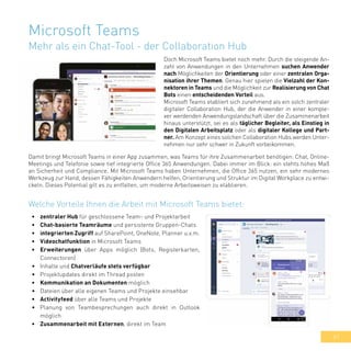 41
•	 zentraler Hub für geschlossene Team- und Projektarbeit
•	 Chat-basierte Teamräume und persistente Gruppen-Chats
•	 integrierten Zugriff auf SharePoint, OneNote, Planner u.v.m.
•	 Videochatfunktion in Microsoft Teams
•	 Erweiterungen über Apps möglich (Bots, Registerkarten,
Connectoren)
•	 Inhalte und Chatverläufe stets verfügbar
•	 Projektupdates direkt im Thread posten
•	 Kommunikation an Dokumenten möglich
•	 Dateien über alle eigenen Teams und Projekte einsehbar
•	 Activityfeed über alle Teams und Projekte
•	 Planung von Teambesprechungen auch direkt in Outlook
möglich
•	 Zusammenarbeit mit Externen, direkt im Team
Welche Vorteile Ihnen die Arbeit mit Microsoft Teams bietet:
Microsoft Teams
Mehr als ein Chat-Tool - der Collaboration Hub
Doch Microsoft Teams bietet noch mehr. Durch die steigende An-
zahl von Anwendungen in den Unternehmen suchen Anwender
nach Möglichkeiten der Orientierung oder einer zentralen Orga-
nisation ihrer Themen. Genau hier spielen die Vielzahl der Kon-
nektoren in Teams und die Möglichkeit zur Realisierung von Chat
Bots einen entscheidenden Vorteil aus.
Microsoft Teams etabliert sich zunehmend als ein solch zentraler
digitaler Collaboration Hub, der die Anwender in einer komple-
xer werdenden Anwendungslandschaft über die Zusammenarbeit
hinaus unterstützt, sei es als täglicher Begleiter, als Einstieg in
den Digitalen Arbeitsplatz oder als digitaler Kollege und Part-
ner. Am Konzept eines solchen Collaboration Hubs werden Unter-
nehmen nur sehr schwer in Zukunft vorbeikommen.
Damit bringt Microsoft Teams in einer App zusammen, was Teams für ihre Zusammenarbeit benötigen: Chat, Online-
Meetings und Telefonie sowie tief integrierte Office 365 Anwendungen. Dabei immer im Blick: ein stehts hohes Maß
an Sicherheit und Compliance. Mit Microsoft Teams haben Unternehmen, die Office 365 nutzen, ein sehr modernes
Werkzeug zur Hand, dessen Fähigkeiten Anwendern helfen, Orientierung und Struktur im Digital Workplace zu entwi-
ckeln. Dieses Potential gilt es zu entfalten, um moderne Arbeitsweisen zu etablieren.
 