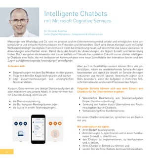 42
Intelligente Chatbots
mit Microsoft Cognitive Services
Messenger wie WhatsApp und Co. sind im privaten und im Unternehmensumfeld beliebt und ermöglichen eine un-
komplizierte und einfache Kommunikation mit Freunden und Verwandten. Doch wird dieses Konzept auch im Digital
Workplace benötigt? Die digitale Transformation treibt die Entwicklung neuer, auf bestimmte Use Cases spezialisierte
Anwendungen unaufhaltbar voran. Damit steigt die Anzahl der Anwendungen, die täglich Einsatz und Verwendung
finden. Doch wie gehen die Anwender mit dieser Vielfalt um? Gerade hier spielen in Zukunft immer stärker intelligen-
te Chatbots eine Rolle, die mit textbasierter Kommunikation eine neue Schnittstelle der Interaktion bieten und den
Zugriff auf dahinterliegende Anwendungen vereinfachen.
So lassen sich:
•	 Besprechungen mit dem Bot Meekan leichter planen,
•	 Flüge mit dem Bot Kayak leicht planen und buchen
•	 oder Zusammenfassungen aus umfangreichen
Texten erstellen.
Kurzum, Bots nehmen uns lästige Standardaufgaben ab
oder erleichtern uns unsere Arbeit. In Unternehmen hal-
ten Chatbots Einzug, wenn es um
•	 die Dienstreiseplanung,
•	 die Buchung von Meetingräumen oder
•	 die Suche in einem Telefonbuch geht.
Aber auch in Geschäftsprozessen können Bots uns un-
terstützen, indem sie wiederkehrende Service-Anfragen
beantworten und damit die Anzahl an Service-Anfragen
reduzieren und Kosten sparen. Vereinfacht eignen sich
Bots besonders, wenn die Aufgaben in mehreren Teil-
schritten ablaufen und einem Prozessverlauf folgen.
Folgende Vorteile können sich aus dem Einsatz von
Chatbots für ihr Unternehmen ergeben:
•	 Vereinfachte Bearbeitung von Standardaufgaben
(bspw. Dienstreisebuchung),
•	 Senkung der Kosten durch Übernahme von Routi-
neaufgaben durch Chatbots,
•	 Verbesserung ihres Kundenservices
Um einen Chatbot einzusetzen, sprechen sie am besten
mit uns.
Wir unterstützen sie dabei:
•	 ihren Bedarf zu analysieren,
•	 Anforderungen zu spezifizieren und in einen funktio-
nalen Entwurf zu überführen,
•	 den Chatbot zu implementieren, zu konfigurieren
und zu testen,
•	 ihren Chatbot in Betrieb zu nehmen und
•	 sie den Betrieb ihres Chatbots kontinuierlich zu sichern.
Dr. Christian Kummer
Leiter Digital Workplace – Integrations & Infrastructure
 