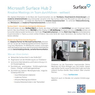 43
Microsoft Surface Hub 2
Kreative Meetings im Team durchführen - weltweit
Der digitale Arbeitsplatz ist die Basis der Zusammenarbeit, bei der Hardware, Cloud-basierte Anwendungen und
moderne Arbeitsmethoden eng miteinander verzahnt sind. Das Surface Hub 2 von Microsoft ist mehr als nur ein
Präsentationsmonitor – es bietet die Oberfläche für kreative Zusammenarbeit. Es verbindet Videoconferencing,
das Whiteboard und moderne Präsentationstechnik in einem Gerät.
Probieren sie die Faszination inspirierender Online
Meetings mit Ihren Kollegen aus und mieten, leasen
oder kaufen Sie Ihr neues Surface Hub 2 oder auch alle
anderen Surface Geräte. Ganz einfach. Über unseren
Partner:
https://surface.love
Natürlich auch im Bundle mit unseren Einführungs-
paketen.
Surface Hub 2 - Interaktives intelligentes Whiteboard
Microsoft bietet mit dem Surface Hub 2 ein Gerät, das etwas schlanker und leichtfüßiger als sein Vorgänger daher-
kommt. Das neue Modell hat ein 50,5 Zoll großes Display mit 4K-Auflösung. Es lassen sich bis zu 4 Geräte vertikal und
horizontal nebeneinander kombinieren. Durch den Fingerabdrucksensor und das Multi-User-Sign-in wird kollaborative
Zusammenarbeit in Teams zu einem echten Erlebnis. Das erste Gerät der neuen Generation, das Surface Hub 2S, ist
bereits lieferbar.
•	 Verkauf des Surface Hub 2 in der Größe 50,5“
•	 Organisation von der Anlieferung bis zur Installation
•	 technische Inbetriebnahme und Ersteinrichtung in ih-
rer Cloudumgebung
•	 Durchführung verschiedener Einführungsformate:
Impuls-, Change- und Enablingworkshops
•	 Durchführung weiterer Workshopformate, mögliche
Schwerpunkte sind:
	 » neue Arbeitsweisen etablieren
	 » modernes Führen
	 » effiziente Meetings durchführen
	 » kreative Arbeitstechniken in der Teamarbeit
Nutzen sie das Know-how des Experten
Als Adoption Partner für Microsoft Surface Hub unterstüt-
zen wir sie bei der Anwendungsfallorientierten Qualifizie-
rung ihrer Mitarbeiter. Im Mittelpunkt unserer Leistungen
steht die Etablierung neuer teamorientierter Arbeitsweisen
und die bereichsübergreifende, verteilte Kommunikation.
Was wir ihnen bieten:
Mehr unter:
 