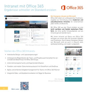 44
Intranet mit Office 365
Ergebnisse schneller im Standard erzielen
Der Evergreen-Ansatz von Microsoft
Office 365 liefert ein umfangreiches Funktions-
angebot zur Einrichtung eines modernen und
zukunftssicheren Intranets für Unternehmen
jeder Größe und Branche.
Mit Office 365 aus der Cloud erhalten sie eine
leicht wartbare und flexibel skalierbare Platt-
form, die ohne große Initialaufwände und als
Intranet genutzt werden kann.
Mit ihrem Intranet auf Basis von Office 365
verfügen sie immer über die neuesten Updates
und Funktionen. Durch diesen Evergreen-Ansatz
von Microsoft sind sie auch in Zukunft stets
wettbewerbsfähig und modern aufgestellt.
•	 Individuelle Design- und Layoutanpassungen
•	 Umfangreiche Möglichkeiten der Team- und Projektzusammenarbeit für ver-
schiedenste Bedürfnisse mit Office 365 Groups
•	 Unternehmensweite Suche und Expertenidentifikation
•	 Flexibler und mobiler Dokumentenaustausch mit SharePoint und OneDrive
•	 Agiles und einfaches Aufgabenmanagement für Teams mit Office 365 Planner
•	 Integrierte Video- und Audiokommunikation mit Skype for Business
Bild: Beispiel Intranet-Startseite
Bild: Beispiel
Intranet-Bereichsseite
Stärken des Office 365 Intranets:
Mehr unter:
 