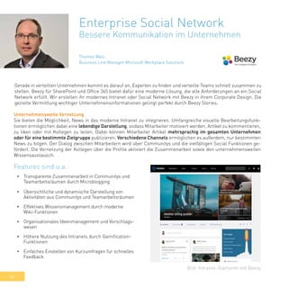 46
Enterprise Social Network
Bessere Kommunikation im Unternehmen
Gerade in verteilten Unternehmen kommt es darauf an, Experten zu finden und verteilte Teams schnell zusammen zu
stellen. Beezy für SharePoint und Office 365 bietet dafür eine moderne Lösung, die alle Anforderungen an ein Social
Network erfüllt. Wir erstellen ihr modernes Intranet oder Social Network mit Beezy in ihrem Corporate Design. Die
gezielte Vermittlung wichtiger Unternehmensinformationen gelingt perfekt durch Beezy Stories.
•	 Transparente Zusammenarbeit in Communitys und
Teamarbeitsräumen durch Microblogging
•	 Übersichtliche und dynamische Darstellung von
Aktivitäten aus Communitys und Teamarbeitsräumen
•	 Effektives Wissensmanagement durch moderne
Wiki-Funktionen
•	 Organisationales Ideenmanagement und Vorschlags-
wesen
•	 Höhere Nutzung des Intranets durch Gamification-
Funktionen
•	 Einfaches Einstellen von Kurzumfragen für schnelles
Feedback
Bild: Intranet-Startseite mit Beezy
Features sind u.a.:
Unternehmensweite Vernetzung
Sie bieten die Möglichkeit, News in das moderne Intranet zu integrieren. Umfangreiche visuelle Bearbeitungsfunk-
tionen ermöglichen dabei eine lebendige Darstellung, sodass Mitarbeiter motiviert werden, Artikel zu kommentieren,
zu liken oder mit Kollegen zu teilen. Dabei können Mitarbeiter Artikel mehrsprachig im gesamten Unternehmen
oder für eine bestimmte Zielgruppe publizieren. Verschiedene Channels ermöglichen es außerdem, nur bestimmten
News zu folgen. Der Dialog zwischen Mitarbeitern wird über Communitys und die vielfältigen Social Funktionen ge-
fördert. Die Vernetzung der Kollegen über die Profile aktiviert die Zusammenarbeit sowie den unternehmensweiten
Wissensaustausch.
Thomas Walz
Business Line Manager Microsoft Workplace Solutions
 
