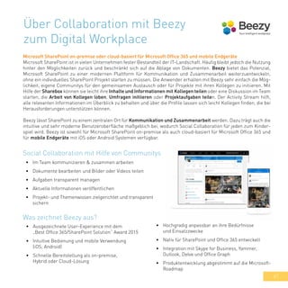 47
Über Collaboration mit Beezy
zum Digital Workplace
Microsoft SharePoint on-premise oder cloud-basiert für Microsoft Office 365 und mobile Endgeräte
Microsoft SharePoint ist in vielen Unternehmen fester Bestandteil der IT-Landschaft. Häufig bleibt jedoch die Nutzung
hinter den Möglichkeiten zurück und beschränkt sich auf die Ablage von Dokumenten. Beezy bietet das Potenzial,
Microsoft SharePoint zu einer modernen Plattform für Kommunikation und Zusammenarbeit weiterzuentwickeln,
ohne ein individuelles SharePoint Projekt starten zu müssen. Die Anwender erhalten mit Beezy sehr einfach die Mög-
lichkeit, eigene Communitys für den gemeinsamen Austausch oder für Projekte mit ihren Kollegen zu initiieren. Mit
Hilfe der Sharebox können sie leicht ihre Inhalte und Informationen mit Kollegen teilen oder eine Diskussion im Team
starten, die Arbeit von Kollegen loben, Umfragen initiieren oder Projektaufgaben teilen. Der Activity Stream hilft,
alle relevanten Informationen im Überblick zu behalten und über die Profile lassen sich leicht Kollegen finden, die bei
Herausforderungen unterstützen können.
Beezy lässt SharePoint zu einem zentralen Ort für Kommunikation und Zusammenarbeit werden. Dazu trägt auch die
intuitive und sehr moderne Benutzeroberfläche maßgeblich bei, wodurch Social Collaboration für jeden zum Kinder-
spiel wird. Beezy ist sowohl für Microsoft SharePoint on-premise als auch cloud-basiert für Microsoft Office 365 und
für mobile Endgeräte mit iOS oder Android Systemen verfügbar.
•	 Im Team kommunizieren & zusammen arbeiten
•	 Dokumente bearbeiten und Bilder oder Videos teilen
•	 Aufgaben transparent managen
•	 Aktuelle Informationen veröffentlichen
•	 Projekt- und Themenwissen zielgerichtet und transparent
sichern
Social Collaboration mit Hilfe von Communitys
•	 Ausgezeichnete User-Experience mit dem
„Best Office 365/SharePoint Solution“ Award 2015
•	 Intuitive Bedienung und mobile Verwendung
(iOS, Android)
•	 Schnelle Bereitstellung als on-premise,
Hybrid oder Cloud-Lösung
Was zeichnet Beezy aus?
•	 Hochgradig anpassbar an ihre Bedürfnisse
und Einsatzzwecke
•	 Nativ für SharePoint und Office 365 entwickelt
•	 Integration mit Skype for Business, Yammer,
Outlook, Delve und Office Graph
•	 Produktentwicklung abgestimmt auf die Microsoft-
Roadmap
 