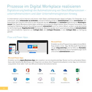 48
Prozesse im Digital Workplace realisieren
Digitalisierung bedingt die Automatisierung von Geschäftsprozessen -
unternehmensintern und über Unternehmensgrenzen hinweg
In Unternehmen und im Internet sind immer mehr Daten und Anwendungen digital verfügbar. Für Anwender ist es
interessant, diese miteinander zu verbinden und damit Arbeitsschritte zu automatisieren und zu vereinfachen. Der
Arbeitsplatz der Zukunft unterstützt so den Anwender bei der effizienten und schnellen Abwicklung von Routinepro-
zessen. Der Digital Workplace bietet dabei vielfältige technologische Möglichkeiten diese Prozesse umzusetzen. Eine
intelligente Digitalisierung von Geschäftsprozessen rationalisiert nicht nur deren Ablauf, sondern sorgt gleichzeitig
für die Einhaltung der Regelkonformität (Compliance). Weiterhin werden durch automatisierte Abläufe relevante Daten
aus unterschiedlichen Systemen zur richtigen Zeit, den richtigen Personen, in der richtigen Güte zur Verfügung
gestellt.
Flow und Power Apps
Microsoft Flow
Erstellen sie ohne Programmierungkenntnisse Work-
flows direkt in ihrer App. Mit Microsoft Flow können
sie per drag-and-drop und mit Hilfe von Konnekto-
ren Geschäftsprozesse durch Fachabteilungen leicht
und schnell automatisieren lassen.
Microsoft Power Apps
Erstellen sie ihre eigene Business-App oder erweitern sie eine bestehende App. Nutzen sie ihre vorhandene Daten-
basis oder bestehende Workflows und integrieren sie diese ohne Programmieraufwand in einer App. Zur Unterstüt-
zung stehen ihnen dafür mehr als 200 verschiedene Konnektoren bereit.
 