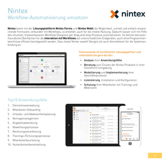 49
Nintex bietet mit der Lösungsplattform Nintex Forms und Nintex Mobil die Möglichkeit, schnell und einfach anspre-
chende Formulare, verbunden mit Workflows, zu erstellen, auch für die mobile Nutzung. Dadurch lassen sich mit Hilfe
des intuitiven, browserbasieren Workflow Designers per drag-and-drop Prozesse automatisieren. So können benutzer-
freundliche Oberflächen für die Interaktion mit Workflows auf unterschiedlichen Endgeräten, auch ohne Programmier-
kenntnisse effizient bereitgestellt werden. Dazu bietet Nintex sowohl Designs als auch Konnektoren für die Systeman-
bindung an.
Top10 Anwendungsfälle
1.	 Dienstreiseverwaltung
2.	 Mitarbeiter Onboarding
3.	 Urlaubs- und Abwesenheitsplanung
4.	 Vertragsmanagement
5.	 Angebotsabwicklung
6.	 Bewerbungsprozesse
7.	 Rechnungsverarbeitung
8.	 Trainings-/Schulungssprozesse
9.	 Mitarbeiterbeurteilung
10.	 Nutzerkontenbereitstellung
•	 Analyse ihrer Anwendungsfälle
•	 Beratung zum Einsatz der Nintex Produkte in ihrer
SharePoint-Umgebung
•	 Modellierung und Implementierung ihrer
Geschäftsprozesse
•	 Lizenzierung, Installation und Konfiguration
•	 Schulung ihrer Mitarbeiter mit Trainings und
Webinaren
Communardo ist zertifizierter Lösungspartner und
unterstützt sie gern bei der:
Nintex
Workflow-Automatisierung umsetzen
 