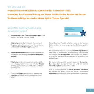 5
•	 Abstimmungs- und Entscheidungsprozesse sind
deutlich schneller nachvollziehbar.
•	 Mitarbeiter sind über relevante Themen und
Vorgänge optimal informiert und können besser
auf Geschäftsanforderungen eingehen.
•	 Prozesskosten sinken messbar. Effizientere Kom-
munikation und Meetings reduzieren Reibungs-
verluste.
•	 Mitarbeiter sind miteinander vernetzt und kön-
nen auf das unternehmensweit verteilte Wissen
direkt zugreifen. Partner und Kunden sind naht-
los integriert.
•	 Potenzielle Risiken werden früher erkannt und
Lösungen schneller bereichsübergreifend erar-
beitet.
Vernetzte Kommunikation und
Zusammenarbeit
Social Business Projekte scheitern nicht an der Techno-
logie, sondern an einer ungeeigneten Einführungsstra-
tegie.
Entscheidend ist es, die richtigen Anwendungsfelder für
den Start zu bestimmen, leistungsfähige Leuchttürme
aufzubauen, das Management einzubinden und die Mit-
arbeiter für die neuen Arbeitsweisen zu begeistern und
zu befähigen.
Es muss sichergestellt werden, dass die Infrastruk-
tur skalierbar und performant ist und für weitere
Anwendungsfälle ausbaufähig bleibt.
Das ist unser Anspruch als Social Business Spezialist.
Wir freuen uns darauf, auch ihre Social Collaboration
Lösungen erfolgreich mit ihnen gemeinsam zu gestalten.
Mit uns sind sie:
Produktiver durch effizientere Zusammenarbeit in verteilten Teams
Innovativer durch bessere Nutzung von Wissen der Mitarbeiter, Kunden und Partner
Wettbewerbsfähiger durch eine höhere Agilität (Tempo, Dynamik)
 