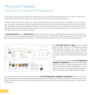 54
Microsoft Search
Zeit sparen mit relevanten Ergebnissen
In Zeiten der Digitalisierung besteht der Arbeitsplatz aus einer Menge unterschiedlicher Tools, Apps und Kommuni-
kationswege. Hier kann das Finden einer bestimmten Information zur Anstrengung werden.
Microsoft Search steht ihnen dabei zur Seite und gestaltet den Suchvorgang effizienter. Mithilfe von KI-Funktionen
wie natürlicher Sprachverarbeitung und dem Microsoft Graph können unternehmensweite Inhalte durchsucht wer-
den. Außerdem werden personalisierte Antworten und Vorschläge basierend auf persönlicher Präferenzen geliefert.
App-übergreifend werden beispielsweise Dateien, Termine oder Unterhaltungen durchsucht um Antworten zentral
verfügbar sind, auch lokal oder im Browser.
Die Microsoft Search ist im Office Portal möglich und führt hier zu den selben Ergebnissen wie aus dem SharePoint,
und durchsucht verschiedene Apps, Dateien, Ordner, Kontakte, SharePoint-Inhalte. Ausgehend von den Office 365
Apps werden auch intelligente Vorschläge und Empfehlungen passend zur Suchanfrage zur Verfügung gestellt.
Die Suchergebnisse der Microsoft Search können an ihre Organisation angepasst und gefiltert werden. Microsoft
Search kann ihnen helfen, organisationsspezifische Antworten schnell und einfach auffindbar zu machen, indem auch
Karten oder Wegbeschreibungen für wichtige Gebäude oder die direkte Beantwortung häufig gestellter Fragen ange-
zeigt werden.
Wird Microsoft Search in Bing genutzt, werden
sowohl Inhalte aus dem unternehmensinternen
Datennetzwerk angezeigt, als auch Suchergeb-
nisse des Internets. Natürlich werden unterneh-
mensweite Suchanfragen dabei anonymisiert und
verlaufen getrennt von öffentlichen Suchvorgän-
gen.
Die Suchergebnisse können an ihre Organisation
angepasst und gefiltert werden. Microsoft Search
kann ihnen helfen, organisationsspezifische Ant-
worten schnell und einfach auffindbar zu machen,
indem auch Karten oder Wegbeschreibungen für
wichtige Gebäude oder FAQs angezeigt werden.
 