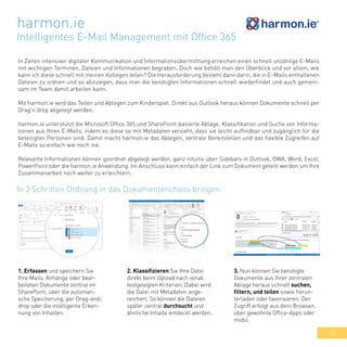 55
1. Erfassen und speichern Sie
Ihre Mails, Anhänge oder bear-
beiteten Dokumente zentral im
SharePoint, über die automati-
sche Speicherung, per Drag-and-
drop oder die intelligente Erken-
nung von Inhalten.
harmon.ie
Intelligentes E-Mail Management mit Office 365
In Zeiten intensiver digitaler Kommunikation und Informationsübermittlung erreichen einen schnell unzählige E-Mails
mit wichtigen Terminen, Dateien und Informationen begraben. Doch wie behält man den Überblick und vor allem, wie
kann ich diese schnell mit meinen Kollegen teilen? Die Herausforderung besteht dann darin, die in E-Mails enthaltenen
Dateien zu ordnen und so abzulegen, dass man die benötigten Informationen schnell wiederfindet und auch gemein-
sam im Team damit arbeiten kann.
Mit harmon.ie wird das Teilen und Ablegen zum Kinderspiel. Direkt aus Outlook heraus können Dokumente schnell per
Drag'n'drop abgelegt werden.
harmon.ie unterstützt die Microsoft Office 365 und SharePoint-basierte Ablage, Klassifikation und Suche von Informa-
tionen aus Ihren E-Mails, indem es diese so mit Metadaten versieht, dass sie leicht auffindbar und zugänglich für die
beteiligten Personen sind. Damit macht harmon.ie das Ablegen, zentrale Bereitstellen und das flexible Zugreifen auf
E-Mails so einfach wie noch nie.
Relevante Informationen können geordnet abgelegt werden, ganz intuitiv über Sidebars in Outlook, OWA, Word, Excel,
PowerPoint oder die harmon.ie Anwendung. Im Anschluss kann einfach der Link zum Dokument geteilt werden um Ihre
Zusammenarbeit noch weiter zu erleichtern.
In 3 Schritten Ordnung in das Dokumentenchaos bringen:
2. Klassifizieren Sie Ihre Datei
direkt beim Upload nach vorab
festgelegten Kriterien. Dabei wird
die Datei mit Metadaten ange-
reichert. So können die Dateien
später zentral durchsucht und
ähnliche Inhalte entdeckt werden.
3. Nun können Sie benötigte
Dokumente aus Ihrer zentralen
Ablage heraus schnell suchen,
filtern, und teilen sowie herun-
terladen oder favorisieren. Der
Zugriff erfolgt aus dem Browser,
über gewohnte Office-Apps oder
mobil.
 