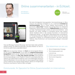 58
Die breite Verfügbarkeit leistungsstarker Internetverbindungen im Büro,
zuhause und unterwegs ermöglicht es uns, zunehmend in Echtzeit zu-
sammenzuarbeiten. Auch in Zeiten digitaler Kommunikation ist der
persönliche „Face-2-Face“ Kontakt eine wichtige Basis für erfolgreiche
Kooperation. Darauf aufbauend können Webkonferenzen genutzt werden,
um bspw. Teambesprechungen verteilt und online durchzuführen - ohne
Reisezeit und -kosten. Kollegen im Homeoffice können über handels-
übliche Hardware direkt in das laufende Geschehen im Unternehmen
eingebunden werden - mit geringeren Reibungsverlusten und verbesser-
ter Familienfreundlichkeit. Möglich wird dies letztlich durch den Einsatz
ausgereifter Produkte zur Echtzeitkommunikation, die heute Teamchat,
Telefonie, Video-Konferenzen und Screensharing intelligent miteinander
verbinden.
Online zusammenarbeiten - in Echtzeit.
Dirk Röhrborn
Geschäftsführer
•	 Online Collaboration Strategie
•	 Technologieauswahl und
Lizenzierung
•	 Einführungsunterstützung
•	 Technische Integration
•	 Training
•	 Support
Communardo. Ihr Spezialist für Online Zusammenarbeit im Unternehmen.
Das bekommen sie von uns
Tools wie Whatsapp, Facebook Messenger oder Slack haben dafür große Be-
liebtheit erlangt. Aus Datenschutzgründen sind diese Anbieter für viele Un-
ternehmen jedoch keine anwendbare Option!
Unify bietet als deutscher Anbieter mit Ciruit eine hervorragende Alterna-
tive als sicheren Cloud-Service. Circuit stellt eine integrierte Kommunika-
tionsplattform bereit, auf der sämtliche Konversationen zusammenlaufen.
Das System integriert mit Chat, Files, Sprache und Video unterschiedliche
Kommunikationkanäle in einer Plattform. Clients für verschiedene Betriebs-
systeme und mobile Geräte ermöglichen einen ortsunabhängigen Austausch
zwischen Mitarbeitern. Circuit ist vor allem für seine ausgezeichnete Usability
und ein modernes User Interface Design bekannt. Ebenso ist mit OpenScape
Cloud eine cloud-basierte Telefonie-Option verfügbar.
 