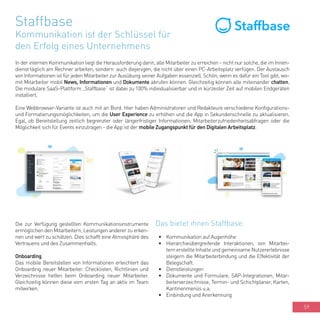 59
Staffbase
Kommunikation ist der Schlüssel für
den Erfolg eines Unternehmens
In der internen Kommunikation liegt die Herausforderung darin, alle Mitarbeiter zu erreichen - nicht nur solche, die im Innen-
dienst täglich am Rechner arbeiten, sondern auch diejenigen, die nicht über einen PC-Arbeitsplatz verfügen. Der Austausch
von Informationen ist für jeden Mitarbeiter zur Ausübung seiner Aufgaben essenziell. Schön, wenn es dafür ein Tool gibt, wo-
mit Mitarbeiter mobil News, Informationen und Dokumente abrufen können. Gleichzeitig können alle miteinander chatten.
Die modulare SaaS-Plattform „Staffbase“ ist dabei zu 100% individualisierbar und in kürzester Zeit auf mobilen Endgeräten
installiert.
Eine Webbrowser-Variante ist auch mit an Bord. Hier haben Administratoren und Redakteure verschiedene Konfigurations-
und Formatierungsmöglichkeiten, um die User Experience zu erhöhen und die App in Sekundenschnelle zu aktualisieren.
Egal, ob Bereitstellung zeitlich begrenzter oder längerfristiger Informationen, Mitarbeiterzufriedenheitsabfragen oder die
Möglichkeit sich für Events einzutragen - die App ist der mobile Zugangspunkt für den Digitalen Arbeitsplatz.
Das bietet ihnen Staffbase:
•	 Kommunikation auf Augenhöhe
•	 Hierarchieübergreifende Interaktionen, von Mitarbei-
tern erstellte Inhalte und gemeinsame Nutzererlebnisse
steigern die Mitarbeiterbindung und die Effektivität der
Belegschaft.
•	 Dienstleistungen
•	 Dokumente und Formulare, SAP-Integrationen, Mitar-
beiterverzeichnisse, Termin- und Schichtplaner, Karten,
Kantinenmenüs u.a.
•	 Einbindung und Anerkennung
Die zur Verfügung gestellten Kommunikationsinstrumente
ermöglichen den Mitarbeitern, Leistungen anderer zu erken-
nen und wert zu schätzen. Dies schafft eine Atmosphäre des
Vertrauens und des Zusammenhalts.
Onboarding
Das mobile Bereitstellen von Informationen erleichtert das
Onboarding neuer Mitarbeiter. Checklisten, Richtlinien und
Verzeichnisse helfen beim Onboarding neuer Mitarbeiter.
Gleichzeitig können diese vom ersten Tag an aktiv im Team
mitwirken.
 