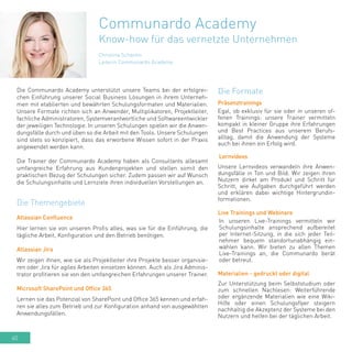 60
Christina Schantin
Leiterin Communardo Academy
Communardo Academy
Know-how für das vernetzte Unternehmen
Die Communardo Academy unterstützt unsere Teams bei der erfolgrei-
chen Einführung unserer Social Business Lösungen in ihrem Unterneh-
men mit etablierten und bewährten Schulungsformaten und Materialien.
Unsere Formate richten sich an Anwender, Multiplikatoren, Projektleiter,
fachliche Administratoren, Systemverantwortliche und Softwareentwickler
der jeweiligen Technologie. In unseren Schulungen spielen wir die Anwen-
dungsfälle durch und üben so die Arbeit mit den Tools. Unsere Schulungen
sind stets so konzipiert, dass das erworbene Wissen sofort in der Praxis
angewendet werden kann.
Die Trainer der Communardo Academy haben als Consultants allesamt
umfangreiche Erfahrung aus Kundenprojekten und stellen somit den
praktischen Bezug der Schulungen sicher. Zudem passen wir auf Wunsch
die Schulungsinhalte und Lernziele ihren individuellen Vorstellungen an.
Präsenztrainings
Egal, ob exklusiv für sie oder in unseren of-
fenen Trainings: unsere Trainer vermitteln
kompakt in kleiner Gruppe ihre Erfahrungen
und Best Practices aus unserem Berufs-
alltag, damit die Anwendung der Systeme
auch bei ihnen ein Erfolg wird.
Lernvideos
Unsere Lernvideos verwandeln ihre Anwen-
dungsfälle in Ton und Bild. Wir zeigen ihren
Nutzern dirket am Produkt und Schritt für
Schritt, wie Aufgaben durchgeführt werden
und erklären dabei wichtige Hintergrundin-
formationen.
Live Trainings und Webinare
In unseren Live-Trainings vermitteln wir
Schulungsinhalte ansprechend aufbereitet
per Internet-Sitzung, in die sich jeder Teil-
nehmer bequem standortunabhängig ein-
wählen kann. Wir bieten zu allen Themen
Live-Trainings an, die Communardo berät
oder betreut.
Materialien - gedruckt oder digital
Zur Unterstützung beim Selbststudium oder
zum schnellen Nachlesen: Weiterführende
oder ergänzende Materialien wie eine Wiki-
Hilfe oder einen Schulungsflyer steigern
nachhaltig die Akzeptenz der Systeme bei den
Nutzern und helfen bei der täglichen Arbeit.
Die Formate
Die Themengebiete
Atlassian Confluence
Hier lernen sie von unseren Profis alles, was sie für die Einführung, die
tägliche Arbeit, Konfiguration und den Betrieb benötigen.
Atlassian Jira
Wir zeigen ihnen, wie sie als Projektleiter ihre Projekte besser organisie-
ren oder Jira für agiles Arbeiten einsetzen können. Auch als Jira Adminis-
trator profitieren sie von den umfangreichen Erfahrungen unserer Trainer.
Microsoft SharePoint und Office 365
Lernen sie das Potenzial von SharePoint und Office 365 kennen und erfah-
ren sie alles zum Betrieb und zur Konfiguration anhand von ausgewählten
Anwendungsfällen.
 