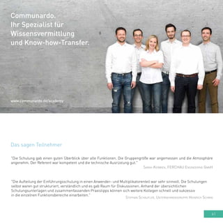 61
Das sagen Teilnehmer
"Die Schulung gab einen guten Überblick über alle Funktionen. Die Gruppengröße war angemessen und die Atmosphäre
angenehm. Der Referent war kompetent und die technische Ausrüstung gut."
Sarah Kerwien, FERCHAU Engineering GmbH
"Die Aufteilung der Einführungsschulung in einen Anwender- und Multiplikatorenteil war sehr sinnvoll. Die Schulungen
selbst waren gut strukturiert, verständlich und es gab Raum für Diskussionen. Anhand der übersichtlichen
Schulungsunterlagen und zusammenfassenden Praxistipps können sich weitere Kollegen schnell und sukzessiv
in die einzelnen Funktionsbereiche einarbeiten."
Stephan Schaufler, Unternehmensgruppe Heinrich Schmid
Communardo.
Ihr Spezialist für
Wissensvermittlung
und Know-how-Transfer.
www.communardo.de/academy
 