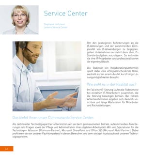 62
Service Center
Um den gestiegenen Anforderungen an die
IT-Abteilungen und der zunehmenden Kom-
plexität von IT-Anwendungen zu begegnen,
gehen Unternehmen vermehrt dazu über, IT-
Standardaufgaben auszulagern. So entlasten
sie ihre IT-Mitarbeiter und professionalisieren
die eigenen Abläufe.
Die Stabilität von Kollaborationplattformen
spielt dabei eine erfolgsentscheidende Rolle,
weshalb es bei einem Ausfall kurzfristige Lö-
sungsmöglichkeiten braucht.
Wie sieht es in der Realität aus?
Im Fall einer IT-Störung laufen die Fäden meist
bei einzelnen IT-Mitarbeitern zusammen, die
die Störung beseitigen können. Bei hohem
Arbeitsaufkommen ergeben sich dadurch un-
schöne und lange Wartezeiten für Mitarbeiter
und Fachabteilungen.
Stephanie Hoffmann
Leiterin Service Center
Das bietet ihnen unser Communardo Service Center:
Als zertifizierter Technologiepartner unterstützen wir sie beim professionellen Betrieb, aufkommenden Anforde-
rungen und Fragen sowie der Pflege und Administration ihres digitalen Arbeitsplatz. Wir sind Spezialisten für die
Technologien Atlassian (Platinum-Partner), Microsoft SharePoint und Office 365 (Microsoft Gold Partner). Dabei
profitieren sie von unserer Fachkompetenz in diesen Bereichen und dem stetigen Austausch mit unseren Techno-
logiepartnern.
 