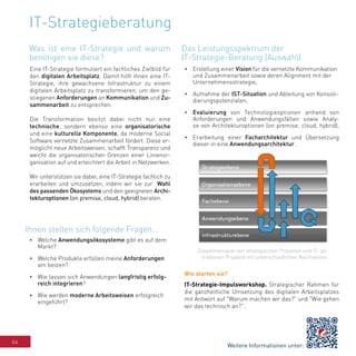 64
IT-Strategieberatung
Eine IT-Strategie formuliert ein fachliches Zielbild für
den digitalen Arbeitsplatz. Damit hilft ihnen eine IT-
Strategie, ihre gewachsene Infrastruktur zu einem
digitalen Arbeitsplatz zu transformieren, um den ge-
stiegenen Anforderungen an Kommunikation und Zu-
sammenarbeit zu entsprechen.
Die Transformation besitzt dabei nicht nur eine
technische, sondern ebenso eine organisatorische
und eine kulturelle Komponente, da moderne Social
Software vernetzte Zusammenarbeit fördert. Diese er-
möglicht neue Arbeitsweisen, schafft Transparenz und
weicht die organisatorischen Grenzen einer Linienor-
ganisation auf und erleichtert die Arbeit in Netzwerken.
Wir unterstützen sie dabei, eine IT-Strategie fachlich zu
erarbeiten und umzusetzen, indem wir sie zur Wahl
des passenden Ökosystems und den geeigneten Archi-
tekturoptionen (on premise, cloud, hybrid) beraten.
•	 Welche Anwendungsökosysteme gibt es auf dem
Markt?
•	 Welche Produkte erfüllen meine Anforderungen
am besten?
•	 Wie lassen sich Anwendungen langfristig erfolg-
reich integrieren?
•	 Wie werden moderne Arbeitsweisen erfolgreich
eingeführt?
•	 Erstellung einer Vision für die vernetzte Kommunikation
und Zusammenarbeit sowie deren Alignment mit der
Unternehmensstrategie,
•	 Aufnahme der IST-Situation und Ableitung von Konsoli-
dierungspotenzialen,
•	 Evaluierung von Technologieoptionen anhand von
Anforderungen und Anwendungsfällen sowie Analy-
se von Architekturoptionen (on premise, cloud, hybrid),
•	 Erarbeitung einer Facharchitektur und Übersetzung
dieser in eine Anwendungsarchitektur.
Wie starten sie?
IT-Strategie-Impulsworkshop. Strategischer Rahmen für
die ganzheitliche Umsetzung des digitalen Arbeitsplatzes
mit Antwort auf "Warum machen wir das?" und "Wie gehen
wir das technisch an?".
Zusammenspiel von strategischen Projekten und IT- ge-
triebenen Projekte mit unterschiedlichen Reichweiten.
Was ist eine IT-Strategie und warum
benötigen sie diese?
Ihnen stellen sich folgende Fragen...
Das Leistungsspektrum der
IT-Strategie-Beratung (Auswahl)
Weitere Informationen unter:
 