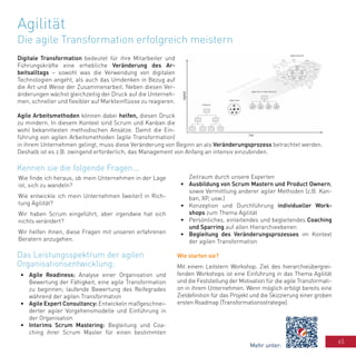 65
Agilität
Die agile Transformation erfolgreich meistern
Digitale Transformation bedeutet für ihre Mitarbeiter und
Führungskräfte eine erhebliche Veränderung des Ar-
beitsalltags – sowohl was die Verwendung von digitalen
Technologien angeht, als auch das Umdenken in Bezug auf
die Art und Weise der Zusammenarbeit. Neben diesen Ver-
änderungen wächst gleichzeitig der Druck auf die Unterneh-
men, schneller und flexibler auf Markteinflüsse zu reagieren.
Agile Arbeitsmethoden können dabei helfen, diesen Druck
zu mindern. In diesem Kontext sind Scrum und Kanban die
wohl bekanntesten methodischen Ansätze. Damit die Ein-
führung von agilen Arbeitsmethoden (agile Transformation)
in ihrem Unternehmen gelingt, muss diese Veränderung von Beginn an als Veränderungsprozess betrachtet werden.
Deshalb ist es z.B. zwingend erforderlich, das Management von Anfang an intensiv einzubinden.
Wie finde ich heraus, ob mein Unternehmen in der Lage
ist, sich zu wandeln?
Wie entwickle ich mein Unternehmen (weiter) in Rich-
tung Agilität?
Wir haben Scrum eingeführt, aber irgendwie hat sich
nichts verändert?
Wir helfen ihnen, diese Fragen mit unseren erfahrenen
Beratern anzugehen.
•	 Agile Readiness: Analyse einer Organisation und
Bewertung der Fähigkeit, eine agile Transformation
zu beginnen; laufende Bewertung des Reifegrades
während der agilen Transformation
•	 Agile Expert Consultancy: Entwickeln maßgeschnei-
derter agiler Vorgehensmodelle und Einführung in
der Organisation
•	 Interims Scrum Mastering: Begleitung und Coa-
ching ihrer Scrum Master für einen bestimmten
Zeitraum durch unsere Experten
•	 Ausbildung von Scrum Mastern und Product Ownern,
sowie Vermittlung anderer agiler Methoden (z.B. Kan-
ban, XP, usw.)
•	 Konzeption und Durchführung individueller Work-
shops zum Thema Agilität
•	 Persönliches, einleitendes und begleitendes Coaching
und Sparring auf allen Hierarchieebenen
•	 Begleitung des Veränderungsprozesses im Kontext
der agilen Transformation
Wie starten sie?
Mit einem Leitstern Workshop. Ziel des hierarchieübergrei-
fenden Workshops ist eine Einführung in das Thema Agilität
und die Feststellung der Motivation für die agile Transformati-
on in ihrem Unternehmen. Wenn möglich erfolgt bereits eine
Zieldefinition für das Projekt und die Skizzierung einer groben
ersten Roadmap (Transformationsstrategie).
Kennen sie die folgende Fragen...
Das Leistungsspektrum der agilen
Organisationsentwicklung:
Mehr unter:
 