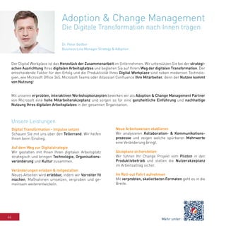 66
Adoption & Change Management
Die Digitale Transformation nach Innen tragen
Der Digital Workplace ist das Herzstück der Zusammenarbeit im Unternehmen. Wir untersützen Sie bei der strategi-
schen Ausrichtung Ihres digitalen Arbeitsplatzes und begleiten Sie auf Ihrem Weg der digitalen Transformation. Der
entscheidende Faktor für den Erfolg und die Produktivität Ihres Digital Workplace sind neben modernen Technolo-
gien, wie Microsoft Office 365, Microsoft Teams oder Atlassian Confluence Ihre Mitarbeiter, denn der Nutzen kommt
von Nutzung!
Mit unseren erprobten, interaktiven Workshopkonzepten bewirken wir als Adoption & Change Management Partner
von Microsoft eine hohe Mitarbeiterakzeptanz und sorgen so für eine ganzheitliche Einführung und nachhaltige
Nutzung Ihres digitalen Arbeitsplatzes in der gesamten Organisation.
Dr. Peter Geißler
Business Line Manager Strategy & Adoption
Digital Transformation - Impulse setzen
Schauen Sie mit uns über den Tellerrand. Wir helfen
Ihnen beim Einstieg.
Auf dem Weg zur Digitalstrategie
Wir gestalten mit Ihnen Ihren digitalen Arbeitsplatz
strategisch und bringen Technologie, Organisations-
veränderung und Kultur zusammen.
Veränderungen erleben & mitgestalten
Neues Arbeiten wird erlebbar, indem wir Vorreiter fit
machen, Maßnahmen umsetzen, verproben und ge-
meinsam weiterentwickeln.
Neue Arbeitsweisen etablieren
Wir analysieren Kollaboration- & Kommunikations-
prozesse und zeigen welche spürbaren Mehrwerte
eine Veränderung bringt.
Akzeptanz sicherstellen
Wir führen Ihr Change Projekt vom Piloten in den
Produktivbetrieb und stellen die Nutzerakzeptanz
im Arbeitsalltag sicher.
Im Roll-out Fahrt aufnehmen
Mit verprobten, skalierbaren Formaten geht es in die
Breite.
Unsere Leistungen
Mehr unter:
 