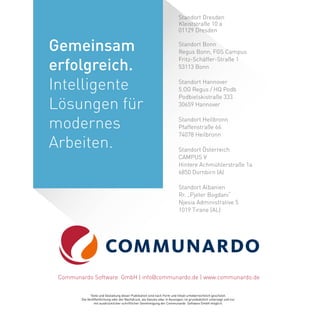 Standort Dresden
Kleiststraße 10 a
01129 Dresden
Standort Bonn
Regus Bonn, FGS Campus
Fritz-Schäffer-Straße 1
53113 Bonn
Standort Hannover
5.OG Regus / HQ Podb
Podbielskistraße 333
30659 Hannover
Standort Heilbronn
Pfaffenstraße 66
74078 Heilbronn
Standort Österreich
CAMPUS V
Hintere Achmühlerstraße 1a
6850 Dornbirn (A)
Standort Albanien
Rr. „Pjeter Bogdani“
Njesia Administrative 5
1019 Tirane (AL)
Texte und Gestaltung dieser Publikation sind nach Form und Inhalt urheberrechtlich geschützt.
Die Veröffentlichung oder der Nachdruck, als Ganzes oder in Auszügen, ist grundsätzlich untersagt und nur
mit ausdrücklicher schriftlicher Genehmigung der Communardo Software GmbH möglich.
Communardo Software GmbH | info@communardo.de | www.communardo.de
Gemeinsam
erfolgreich.
Intelligente
Lösungen für
modernes
Arbeiten.
 