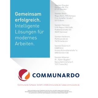 Standort Dresden
Kleiststraße 10 a
01129 Dresden
Standort Bonn
Regus Bonn, FGS Campus
Fritz-Schäffer-Straße 1
53113 Bonn
Standort Hannover
5.OG Regus / HQ Podbi
Podbielskistraße 333
30659 Hannover
Standort Heilbronn
Pfaffenstraße 66
74078 Heilbronn
Standort Österreich
CAMPUS V
Hintere Achmühlerstraße 1a
6850 Dornbirn (A)
Standort Albanien
Rr. „Pjeter Bogdani“
Njesia Administrative 5
1019 Tirane (AL)
Texte und Gestaltung dieser Publikation sind nach Form und Inhalt urheberrechtlich geschützt.
Die Veröffentlichung oder der Nachdruck, als Ganzes oder in Auszügen, ist grundsätzlich untersagt und nur
mit ausdrücklicher schriftlicher Genehmigung der Communardo Software GmbH möglich.
Communardo Software GmbH | info@communardo.de | www.communardo.de
Gemeinsam
erfolgreich.
Intelligente
Lösungen für
modernes
Arbeiten.
 