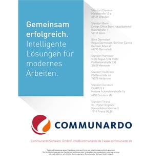 Standort Dresden
Kleiststraße 10 a
01129 Dresden
Standort Bonn
Design Office Bonn Hauptbahnhof
Rabinstraße 1
53111 Bonn
Büro Darmstadt
Regus Darmstadt, Berliner Carree
Berliner Allee 47
64295 Darmstadt
Standort Hannover
5.OG Regus / HQ Podbi
Podbielskistraße 333
30659 Hannover
Standort Heilbronn
Pfaffenstraße 66
74078 Heilbronn
Standort Dornbirn
CAMPUS V
Hintere Achmühlerstraße 1a
6850 Dornbirn (A)
Standort Tirana
Rr. „Pjeter Bogdani“
Njesia Administrative 5
1019 Tirana (ALB)
Texte und Gestaltung dieser Publikation sind nach Form und Inhalt urheberrechtlich geschützt.
Die Veröffentlichung oder der Nachdruck, als Ganzes oder in Auszügen, ist grundsätzlich untersagt und nur
mit ausdrücklicher schriftlicher Genehmigung der Communardo Software GmbH möglich.
Communardo Software GmbH | info@communardo.de | www.communardo.de
Gemeinsam
erfolgreich.
Intelligente
Lösungen für
modernes
Arbeiten.
 