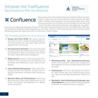 10
Basierend auf der führenden Collaboration Plattform Atlassian Con-
fluence bieten wir ihnen eine moderne Intranet Lösung, die Maß-
stäbe in Sachen Kommunikation und Zusammenarbeit setzt. Diese
Lösung wird durch die Erfordernisse des Alltags und die Wünsche
unserer Kunden stetig weiterentwickelt und angepasst. So gewähr-
leisten wir ein dauerhaft aktuelles Intranet mit geringen Veränderungsschritten für ihre Mitarbeiter. Mit unse-
rem bewährten Vorgehensmodell begleiten wir sie sicher Schritt für Schritt bei der fachlichen und technischen
Umsetzung sowie der organisatorischen Einführung in ihrem Projekt.
Intranet mit Confluence
Das Enterprise Wiki von Atlassian
•	 Mitarbeiterprofile und Mitarbeiterverzeichnis:
helfen ihnen, jederzeit schnell den richtigen An-
sprechpartner mit dem richtigen Know-how-Profil
zu finden.
•	 Volltextsuche: hilft ihnen, den Überblick zu behal-
ten. Wiki-Inhalte aber auch Dateianhänge lassen
sich über die mächtige Volltextsuche einfach fin-
den.
•	 Marktplatz, interne Stellenausschreibungen, Ide-
enmanagement und viele weitere Anwendungsfäl-
le können ihr modernes Intranet ergänzen.
Top Anwendungsfälle mit vielen Vorteilen
•	 Design nach Ihrem CI/CD: Wir passen das De-
sign ihres Intranets an das Corporate Design ih-
res Unternehmens an und setzen dabei auf eine
updatesichere Umsetzung.
•	 Personalisierte Startseite: Eine personalisierte
Startseite bietet den Mitarbeitern einen schnel-
len Überblick zu News und Inhalten ihres Stand-
orts oder selbst abonnierten Kategorien.
•	 Mobile Ansicht: Stellen sie die wichtigsten Infor-
mationen ihres Intranets wie die Startseite und
die News ihren Mitarbeitern auch mobil zur Ver-
fügung.
•	 Unternehmensinformationen: Dank Wiki-Tech-
nologie werden Informationen schnell und kin-
derleicht bearbeitet und damit stets aktuell ge-
halten.
•	 Bereichs-Wikis und Themenräume: bieten den
Bereichen und Teams Ihrer Organisation ein Zu-
hause. Hier können die Mitarbeiter ihr Wissen
zusammenführen.
 