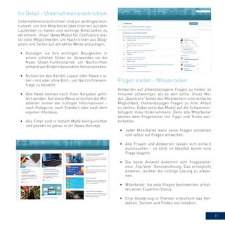 11
Unternehmensnachrichten sind ein wichtiges Inst-
rument, um ihre Mitarbeiter über Internes auf dem
Laufenden zu halten und wichtige Botschaften zu
vermitteln. Unser News Modul für Confluence bie-
tet viele Möglichkeiten, um Nachrichten aus Blog-
posts und Seiten auf attraktive Weise anzuzeigen.
•	 Kündigen sie ihre wichtigen Neuigkeiten in
einem schönen Slider an: Verwenden sie die
News Slider-Funktionalität, um Nachrichten
anhand von Bildern besonders hervorzuheben.
•	 Nutzen sie das Karten-Layout oder News-Lis-
ten - mit oder ohne Bild - um Nachrichtenein-
träge zu bündeln.
•	 Alle News können nach ihren Vorgaben gefil-
tert werden. Auf diese Weise erreichen die Mit-
arbeiter immer die richtigen Informationen -
nach Kategorie, nach Standort oder nach dem
eigenen Interesse.
•	 Alle Filter sind in hohem Maße konfigurierbar
und passen so genau in ihr News-Konzept.
Im Detail - Unternehmensnachrichten
Antworten auf arbeitsbezogene Fragen zu finden ist
mitunter schwieriger, als es sein sollte. Unser Mo-
dul „Questions“ bietet den Mitarbeitern eine einfache
Möglichkeit, themenbezogen Fragen zu ihrer Arbeit
zu stellen. Dabei setzt das Modul auf die Schwarmin-
telligenz ihres Unternehmens. Denn alle Mitarbeiter
können dem Fragesteller mit Tipps und Tricks wei-
terhelfen.
•	 Jeder Mitarbeiter kann seine Fragen einstellen
und selbst auf Fragen antworten.
•	 Alle Fragen und Antworten lassen sich einfach
durchsuchen - so stellt im Idealfall keiner eine
Frage doppelt.
•	 Die beste Antwort bekommt vom Fragesteller
eine „Top-Vote“ Kennzeichnung. Das ermöglicht
Anderen, leichter die richtige Lösung zu erken-
nen.
•	 Mitarbeiter, die viele Fragen beantworten, erhal-
ten einen Experten-Status.
•	 Eine Gliederung in Themen erleichtert das Ver-
walten, Suchen und Finden von Inhalten.
Fragen stellen - Wissen teilen
 