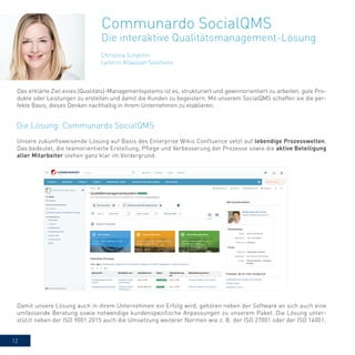 12
Christina Schantin
Leiterin Atlassian Solutions
Communardo SocialQMS
Die interaktive Qualitätsmanagement-Lösung
Unsere zukunftsweisende Lösung auf Basis des Enterprise Wikis Confluence setzt auf lebendige Prozesswelten.
Das bedeutet, die teamorientierte Erstellung, Pflege und Verbesserung der Prozesse sowie die aktive Beteiligung
aller Mitarbeiter stehen ganz klar im Vordergrund.
Das erklärte Ziel eines (Qualitäts)-Managementsystems ist es, strukturiert und gewinnorientiert zu arbeiten, gute Pro-
dukte oder Leistungen zu erstellen und damit die Kunden zu begeistern. Mit unserem SocialQMS schaffen sie die per-
fekte Basis, dieses Denken nachhaltig in ihrem Unternehmen zu etablieren.
Damit unsere Lösung auch in ihrem Unternehmen ein Erfolg wird, gehören neben der Software an sich auch eine
umfassende Beratung sowie notwendige kundenspezifische Anpassungen zu unserem Paket. Die Lösung unter-
stützt neben der ISO 9001:2015 auch die Umsetzung weiterer Normen wie z. B. der ISO 27001 oder der ISO 14001.
Die Lösung: Communardo SocialQMS
 