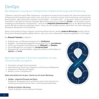 18
"Software is eating the world" (Marc Andreesen) - ein bekannter Ausspruch der heutigen Zeit. Viele Unternehmen bzw.
Softwareentwicklungsabteilungen stehen unter dem Druck, einerseits schnell neue Innovationen und Funktionen
bereitzustellen, aber andererseits Systeme hochverfügbar - am besten 24/7 - zu betreiben. Dadurch entsteht ein
Zielkonflikt in der Balance zwischen ständiger Weiterentwicklung versus Stabilität. DevOps - ein Kunstwort, zusam-
mengefügt aus Development und Operations - steht für die integrierte Zusammenarbeit aller an der Weiterentwicklung
und am Betrieb von Systemen beteiligten Teams. Teams, die nach DevOps arbeiten, übertreffen ihre Ziele in Bezug auf
Rentabilität, Marktanteil und Produktivität.
Damit unterschiedliche Teams integriert zusammenarbeiten können, werden moderne Werkzeuge benötigt, welche
die einzelnen Anwendungsfälle abbilden können, aber auch einen umfassenden Integrationsgedanken in sich tragen.
Der Atlassian Toolstack ermöglicht:
•	 Anforderungs- und Wissensmanagement mit Confluence
•	 Aufgaben- und Vorgangsmanagement sowie Reporting mit Jira Software
•	 Continuous Integration und Deployment mit Bitbucket und Bamboo
•	 Service-Management und Support mit Jira Service Desk
•	 Übergreifende Zusammenarbeit, integriertes Arbeiten und ChatOps mit
HipChat und Stride
DevOps
Die Atlassian-Lösung zur erfolgreichen Implementierung und Umsetzung
•	 Teamarbeit und agile Zusammenarbeit
•	 Automatisierung: Continuous Integration und Continuous Deployment
•	 Integration von Betrieb und Support
•	 Messen, Lernen und Verbessern
Nach den folgenden 4 Schritten empfehlen wir das
Thema DevOps anzugehen.
Dabei unterstützen wir sie gern. Starten sie mit einem Workshop:
•	 DevOps – integrierte Prozesse und Teams
Analyse der Ausgangssituation und Setzen eines ersten Impulses zur
Schaffung eines gemeinsamen Team- und Prozessverständnisses.
•	 DevOps Architektur Workshop
Impuls zu DevOps mit dem Atlassian Toolstack
 