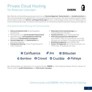 19
Private Cloud Hosting
für Atlassian Lösungen
Communardo und EWERK. Ihre Partner für Hosting.
Beim Betrieb von Geschäftsanwendungen kommt es auf Hochverfügbarkeit, Skalierbarkeit und Ausfallsicherheit an,
denn nicht wenige Business-Applikationen sind als geschäftskritisch einzustufen. Vor allem die jederzeitige Verfügbar-
keitderSysteme,aberauchService-undSupportleistungenanSonn-undFeiertagenstelleninterneIT-Abteilungenvor
enorme Herausforderungen. Aus diesem Grund bieten wir für die Atlassian Systeme spezielle Hosting-Leistungen an.
•	 Datenschutzkonformität bei Auftragsdaten-
verarbeitung
•	 Rechenzentrum mit Serverstandort Deutschland
•	 Vereinbarung zur Auftragsdatenverarbeitung
(ADV) gemäß Bundesdatenschutzgesetz
•	 Hochverfügbarkeit und Skalierbarkeit der
gehosteten Systeme
•	 Individuelles Hosting in einer Private Cloud mit
hoher Flexibilität
•	 Redundante Internetanbindungen von
unterschiedlichen Providern
•	 Ausfallsicherheit auch im Volllastbetrieb
•	 Informationssicherheits-Management
nach ISO/IEC 27001 bei Communardo und im Re-
chenzentrum (auf Basis IT-Grundschutz des BSI)
•	 Qualitätsmanagement nach ISO/IEC 9001
•	 Sichere Verfügbarkeit der Serverinfrastruktur von
99,9% (max. 9h Ausfallzeit pro Jahr)
Ihre Vorteile beim Hosting mit Communardo
Das Hosting bieten wir gemeinsam mit unserem Partner EWERK an. Als Enterprise Solution Partner sind wir ihr
Partner auch für große Installationen und Data Center Lösungen.
 