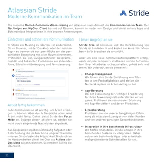 20
Atlassian Stride
Die moderne Unified-Communications-Lösung von Atlassian revolutioniert die Kommunikation im Team. Der
Nachfolger von HipChat Cloud basiert auf Räumen, kommt in modernem Design und bietet mittels Apps und
Bots nahtlose Integrationen in ihre anderen Anwendungen.
Moderne Kommunikation im Team
In Stride ein Meeting zu starten, ist kinderleicht.
Ob im Browser, mit der Desktop- oder der mobilen
App – es trennen sie nur zwei Klicks von der per-
sönlichen Begegnung mit allen Raumteilnehmern.
Profitieren sie von ausgezeichneter Gesprächs-
qualität und bekannten Funktionen wie Videotele-
fonie, Bildschirmübertragung und Fernsteuerung.
Gute Kommunikation ist wichtig, um Arbeit erledi-
gen zu können. Aber durch Gespräche allein wird
Arbeit nicht fertig. Daher bietet Stride den Focus
Mode an. Solange dieser aktiviert ist, werden sie
nicht durch eingehende Nachrichten abgelenkt.
Aus Gesprächen ergeben sich häufig Aufgaben oder
Entscheidung, die im Anschluss umgesetzt werden
müssen. Stride bietet die Möglichkeit, Nachrichten
im Handumdrehen direkt im Chat als Actions oder
Decisions zu kennzeichnen. So verlieren Sie nie die
Übersicht.
Stride Free ist kostenlos und die Bereitstellung von
Stride ist kinderleicht und kostet sie keine fünf Minu-
ten – dafür brauchen sie uns nicht.
Aber um eine neue Kommunikationsplattform erfolg-
reich im Unternehmen zu etablieren und die Zufrieden-
heit Ihrer Mitarbeiter sicherzustellen, gehört sehr viel
mehr. Wir unterstützen sie gerne mit:
•	 Change Management
Wir führen ihre Stride-Einführung vom Pilo-
ten in den Produktivbetrieb und stellen die
Nutzerakzeptanz im Arbeitsalltag sicher.
•	 App-Beratung
Bei der Evaluierung der richtigen Erweiterung
für ihren Anwendungsfall unterstützen wir sie
gerne. Profitieren sie von unserer Erfahrung
mit App-Herstellern und deren Produkten.
•	 Lizenzberatung
Profitieren sie von unserer langjährigen Erfah-
rung als Atlassian-Lizenzpartner vieler Kunden
und von unseren günstigen Sonderkonditionen.
•	 Integration in ihre bestehende Infrastruktur
Wir helfen ihnen dabei, Stride sinnvoll in ihre
bestehenden Systeme zu integrieren. Dabei
nutzen wir bestehende Apps oder entwickeln
maßgeschneiderte Schnittstellen für sie.
Einfachere und schnellere Kommunikation
Arbeit fertig bekommen
Unser Angebot an sie
 
