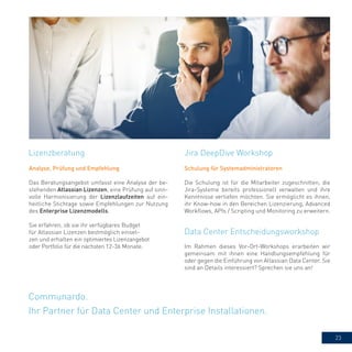 23
Communardo.
Ihr Partner für Data Center und Enterprise Installationen.
Analyse, Prüfung und Empfehlung
Das Beratungsangebot umfasst eine Analyse der be-
stehenden Atlassian Lizenzen, eine Prüfung auf sinn-
volle Harmonisierung der Lizenzlaufzeiten auf ein-
heitliche Stichtage sowie Empfehlungen zur Nutzung
des Enterprise Lizenzmodells.
Sie erfahren, ob sie ihr verfügbares Budget
für Atlassian Lizenzen bestmöglich einset-
zen und erhalten ein optimiertes Lizenzangebot
oder Portfolio für die nächsten 12-36 Monate.
Jira DeepDive WorkshopLizenzberatung
Data Center Entscheidungsworkshop
Schulung für Systemadministratoren
Die Schulung ist für die Mitarbeiter zugeschnitten, die
Jira-Systeme bereits professionell verwalten und ihre
Kenntnisse vertiefen möchten. Sie ermöglicht es ihnen,
ihr Know-how in den Bereichen Lizenzierung, Advanced
Workflows, APIs / Scripting und Monitoring zu erweitern.
Im Rahmen dieses Vor-Ort-Workshops erarbeiten wir
gemeinsam mit ihnen eine Handlungsempfehlung für
oder gegen die Einführung von Atlassian Data Center. Sie
sind an Details interessiert? Sprechen sie uns an!
 