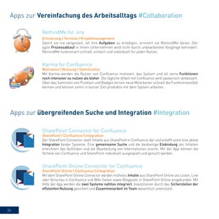26
RemindMe for Jira
Erinnerung | Termine | Projektmanagement
Damit sie nie vergessen, all ihre Aufgaben zu erledigen, erinnert sie RemindMe daran. Der
agile Prozessablauf in ihrem Unternehmen wird nicht durch unbearbeitete Vorgänge behindert.
RemindMe funktioniert schnell, einfach und individuell für jeden Nutzer.
Apps zur Vereinfachung des Arbeitsalltags #Collaboration
Karma for Confluence
Motivation | Nutzung | Gamification
Mit Karma werden die Nutzer von Confluence motiviert, das System und all seine Funktionen
noch intensiver zu nutzen als bisher. Die tägliche Arbeit mit Confluence wird spielerisch verbessert.
Über das Sammeln von Punkten und Badges lernen neue Mitarbeiter schnell die Funktionsvielfalt
kennen und können somit in kurzer Zeit produktiv mit dem System arbeiten.
Apps zur übergreifenden Suche und Integration #Integration
SharePoint Connector for Confluence
SharePoint | Confluence | Integration
Der SharePoint Connector stellt Inhalte aus SharePoint in Confluence dar und schafft somit eine aktive
Integration beider Systeme. Eine gemeinsame Suche und die beidseitige Einbindung von Inhalten
erleichtert das Auffinden und die Bearbeitung von Informationen enorm. Mit der App können die
Vorteile von Confluence und SharePoint individuell ausgespielt und genutzt werden.
SharePoint Online Connector for Confluence
SharePoint Online | Confluence | Integration
Mit dem SharePoint Online Connector werden mühelos Inhalte aus SharePoint Online als Listen, Link
oder Vorschau in Confluence und Wiki-Seiten sowie Blogposts in SharePoint Online eingebunden. Mit
Hilfe der App werden die zwei Systeme nahtlos integriert, Investitionen durch das Sicherstellen der
effizienten Nutzung gesichert und Zusammenarbeit im Team wesentlich unterstützt.
 