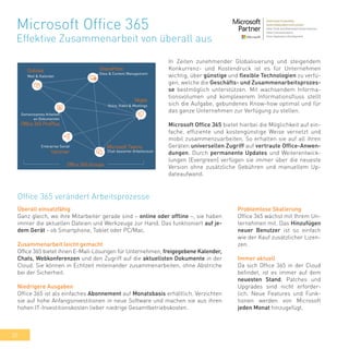 30
In Zeiten zunehmender Globalisierung und steigendem
Konkurrenz- und Kostendruck ist es für Unternehmen
wichtig, über günstige und flexible Technologien zu verfü-
gen, welche die Geschäfts- und Zusammenarbeitsprozes-
se bestmöglich unterstützen. Mit wachsendem Informa-
tionsvolumen und komplexerem Informationsfluss stellt
sich die Aufgabe, gebundenes Know-how optimal und für
das ganze Unternehmen zur Verfügung zu stellen.
Microsoft Office 365 bietet hierbei die Möglichkeit auf ein-
fache, effiziente und kostengünstige Weise vernetzt und
mobil zusammenzuarbeiten. So erhalten sie auf all ihren
Geräten universellen Zugriff auf vertraute Office-Anwen-
dungen. Durch permanente Updates und Weiterentwick-
lungen (Evergreen) verfügen sie immer über die neueste
Version ohne zusätzliche Gebühren und manuellem Up-
dateaufwand.
Microsoft Office 365
Effektive Zusammenarbeit von überall aus
Office 365 verändert Arbeitsprozesse
Überall einsatzfähig
Ganz gleich, wo ihre Mitarbeiter gerade sind – online oder offline –, sie haben
immer die aktuellen Dateien und Werkzeuge zur Hand. Das funktioniert auf je-
dem Gerät - ob Smartphone, Tablet oder PC/Mac.
Zusammenarbeit leicht gemacht
Office 365 bietet ihnen E-Mail-Lösungen für Unternehmen, freigegebene Kalender,
Chats, Webkonferenzen und den Zugriff auf die aktuellsten Dokumente in der
Cloud. Sie können in Echtzeit miteinander zusammenarbeiten, ohne Abstriche
bei der Sicherheit.
Niedrigere Ausgaben
Office 365 ist als einfaches Abonnement auf Monatsbasis erhältlich. Verzichten
sie auf hohe Anfangsinvestitionen in neue Software und machen sie aus ihren
hohen IT-Investitionskosten lieber niedrige Gesamtbetriebskosten.
Problemlose Skalierung
Office 365 wächst mit Ihrem Un-
ternehmen mit. Das Hinzufügen
neuer Benutzer ist so einfach
wie der Kauf zusätzlicher Lizen-
zen.
Immer aktuell
Da sich Office 365 in der Cloud
befindet, ist es immer auf dem
neuesten Stand. Patches und
Upgrades sind nicht erforder-
lich. Neue Features und Funk-
tionen werden von Microsoft
jeden Monat hinzugefügt.
 