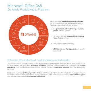 31
Microsoft Office 365
Die ideale Produktivitäts-Plattform
Office 365 ist die ideale Produktivitäts-Plattform
für ihr Unternehmen und die Basis ihres Modern
Workplace, wenn ihnen wichtig ist, dass:
•	 Sie gemeinsam, ortsunabhängig und unkom-
pliziert arbeiten können,
•	 sie immer über die neuesten Werkzeuge und
Technologien verfügen,
•	 ihre IT-Abteilung entlastet wird,
•	 IT-Sicherheit und -Verfügbarkeit stets gewähr-
leistet sind.
Je nachdem, welche Anwendungsfälle sie mit Microsoft Lösungen bearbeiten möchten, stehen ihnen vielfältige Ein-
satzszenarien zur Verfügung. Eine Installation OnPremise hinter der Firewall mit Microsoft SharePoint oder ein hyb-
rider Einsatz von SharePoint und Office 365 oder aber der Fokus auf Office 365 in der Cloud: Die Entscheidung liegt
bei ihnen.
Wir beraten sie bei der Einführung und der Nutzung von Office 365 und schulen ihre Mitarbeiter im Umgang mit dem
neuen Baukasten für die tägliche Arbeit. Zudem beraten wir sie bei der Auswahl der für sie passenden Cloud-Option
inkl. des Betriebes in einem deutschen Rechenzentrum.
OnPremise, Hybrid oder Cloud - die Einsatzszenarien sind vielfältig
 