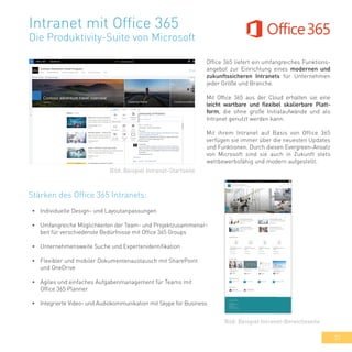 33
Intranet mit Office 365
Die Produktivity-Suite von Microsoft
Office 365 liefert ein umfangreiches Funktions-
angebot zur Einrichtung eines modernen und
zukunftssicheren Intranets für Unternehmen
jeder Größe und Branche.
Mit Office 365 aus der Cloud erhalten sie eine
leicht wartbare und flexibel skalierbare Platt-
form, die ohne große Initialaufwände und als
Intranet genutzt werden kann.
Mit ihrem Intranet auf Basis von Office 365
verfügen sie immer über die neuesten Updates
und Funktionen. Durch diesen Evergreen-Ansatz
von Microsoft sind sie auch in Zukunft stets
wettbewerbsfähig und modern aufgestellt.
•	 Individuelle Design- und Layoutanpassungen
•	 Umfangreiche Möglichkeiten der Team- und Projektzusammenar-
beit für verschiedenste Bedürfnisse mit Office 365 Groups
•	 Unternehmensweite Suche und Expertenidentifikation
•	 Flexibler und mobiler Dokumentenaustausch mit SharePoint
und OneDrive
•	 Agiles und einfaches Aufgabenmanagement für Teams mit
Office 365 Planner
•	 Integrierte Video- und Audiokommunikation mit Skype for Business
Bild: Beispiel Intranet-Startseite
Bild: Beispiel Intranet-Bereichsseite
Stärken des Office 365 Intranets:
 