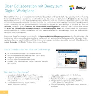 36
Über Collaboration mit Beezy zum
Digital Workplace
Microsoft SharePoint ist in vielen Unternehmen fester Bestandteil der IT-Landschaft. Häufig bleibt jedoch die Nutzung
hinter den Möglichkeiten zurück und beschränkt sich auf die Ablage von Dokumenten. Beezy bietet das Potenzial,
Microsoft SharePoint zu einer modernen Plattform für Kommunikation und Zusammenarbeit weiterzuentwickeln, ohne
ein individuelles SharePoint Projekt starten zu müssen. Die Anwender erhalten mit Beezy sehr einfach die Möglichkeit,
eigene Communitys für den gemeinsamen Austausch oder für Projekte mit ihren Kollegen zu initiieren. Mit Hilfe der
Sharebox können sie leicht ihre Inhalte und Informationen mit Kollegen teilen oder eine Diskussion im Team starten,
die Arbeit von Kollegen loben, Umfragen initiieren oder Projektaufgaben teilen. Der Activity Stream hilft, alle relevan-
ten Informationen im Überblick zu behalten und über die Profile lassen sich leicht Kollegen finden, die bei Herausfor-
derungen unterstützen können.
Beezy lässt SharePoint zu einem zentralen Ort für Kommunikation und Zusammenarbeit werden. Dazu trägt auch die
intuitive und sehr moderne Benutzeroberfläche maßgeblich bei, wodurch Social Collaboration für jeden zum Kinder-
spiel wird. Beezy ist sowohl für Microsoft SharePoint on-premise als auch cloud-basiert für Microsoft Office 365 und für
mobile Endgeräte mit iOS oder Android Systemen verfügbar.
•	 Im Team kommunizieren & zusammen arbeiten
•	 Dokumente bearbeiten und Bilder oder Videos teilen
•	 Aufgaben transparent managen
•	 Aktuelle Informationen veröffentlichen
•	 Projekt- und Themenwissen zielgerichtet und transpa-
rent sichern
Social Collaboration mit Hilfe von Communitys
•	 Ausgezeichnete User-Experience mit dem
„Best Office 365/SharePoint Solution“ Award 2015
•	 Intuitive Bedienung und mobile Verwendung
(iOS, Android)
•	 Schnelle Bereitstellung als on-premise,
Hybrid oder Cloud-Lösung
Was zeichnet Beezy aus?
•	 Hochgradig anpassbar an ihre Bedürfnisse
und Einsatzzwecke
•	 Nativ für SharePoint und Office 365 entwickelt
•	 Integration mit Skype for Business, Yammer,
Outlook, Delve und Office Graph
•	 Produktentwicklung abgestimmt auf die Microsoft-
Roadmap
 