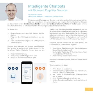39
Intelligente Chatbots
mit Microsoft Cognitive Services
An dieser Stelle setzen Chatbots (kurz: Bots) an, welche die textbasierte Kommunikation in Chats nutzen, um eine
Benutzerschnittstelle zu dahinterstehenden Anwendungen und Systemen anzubieten.
So lassen sich:
•	 Besprechungen mit dem Bot Meekan leichter
planen,
•	 Flüge mit dem Bot Kayak leicht planen und bu-
chen
•	 oder Zusammenfassungen aus umfangreichen
Texten erstellen.
Kurzum, Bots nehmen uns lästige Standardaufga-
ben ab oder erleichtern uns unsere Arbeit. In Un-
ternehmen halten Chatbots Einzug, wenn es um
•	 die Dienstreiseplanung,
•	 die Buchung von Meetingräumen oder
•	 die Suche in einem Telefonbuch geht.
Aber auch in Geschäftsprozessen können Bots uns un-
terstützen, indem sie wiederkehrende Service-Anfragen
beantworten und damit die Anzahl an Service-Anfragen
reduzieren und Kosten sparen. Vereinfacht eignen sich
Bots besonders, wenn die Aufgaben in mehreren Teil-
schritten ablaufen und einem Prozessverlauf folgen.
Folgende Vorteile können sich aus dem Einsatz von
Chatbots für ihr Unternehmen ergeben:
•	 Vereinfachte Bearbeitung von Standardaufgaben
(bspw. Dienstreisebuchung),
•	 Senkung der Kosten durch Übernahme von Routi-
neaufgaben durch Chatbots,
•	 Verbesserung ihres Kundenservices
Um einen Chatbot einzusetzen, sprechen sie am besten
mit uns.
Wir unterstützen sie dabei:
•	 ihren Bedarf zu analysieren,
•	 Anforderungen zu spezifizieren und in einen funk-
tionalen Entwurf zu überführen,
•	 den Chatbot zu implementieren, zu konfigurieren
und zu testen,
•	 ihren Chatbot in Betrieb zu nehmen und
•	 sie den Betrieb ihres Chatbots kontinuierlich zu si-
chern.
Dr. Christian Kummer
Leiter Digital Workplace – Integrations & Infrastructure
Messenger wie WhatsApp und Co. sind im privaten und im Unternehmensumfeld be-
liebt und ermöglichen eine unkomplizierte und einfache Kommunikation mit Kollegen.
 