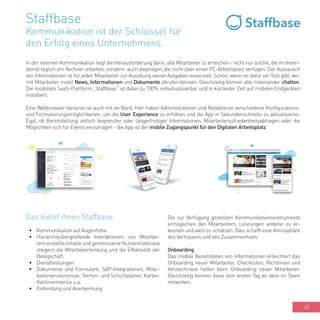45
Staffbase
Kommunikation ist der Schlüssel für
den Erfolg eines Unternehmens
In der internen Kommunikation liegt die Herausforderung darin, alle Mitarbeiter zu erreichen - nicht nur solche, die im Innen-
dienst täglich am Rechner arbeiten, sondern auch diejenigen, die nicht über einen PC-Arbeitsplatz verfügen. Der Austausch
von Informationen ist für jeden Mitarbeiter zur Ausübung seiner Aufgaben essenziell. Schön, wenn es dafür ein Tool gibt, wo-
mit Mitarbeiter mobil News, Informationen und Dokumente abrufen können. Gleichzeitig können alle miteinander chatten.
Die modulare SaaS-Plattform „Staffbase“ ist dabei zu 100% individualisierbar und in kürzester Zeit auf mobilen Endgeräten
installiert.
Eine Webbrowser-Variante ist auch mit an Bord. Hier haben Administratoren und Redakteure verschiedene Konfigurations-
und Formatierungsmöglichkeiten, um die User Experience zu erhöhen und die App in Sekundenschnelle zu aktualisieren.
Egal, ob Bereitstellung zeitlich begrenzter oder längerfristiger Informationen, Mitarbeiterzufriedenheitsabfragen oder die
Möglichkeit sich für Events einzutragen - die App ist der mobile Zugangspunkt für den Digitalen Arbeitsplatz.
Das bietet ihnen Staffbase:
•	 Kommunikation auf Augenhöhe
•	 Hierarchieübergreifende Interaktionen, von Mitarbei-
tern erstellte Inhalte und gemeinsame Nutzererlebnisse
steigern die Mitarbeiterbindung und die Effektivität der
Belegschaft.
•	 Dienstleistungen
•	 Dokumente und Formulare, SAP-Integrationen, Mitar-
beiterverzeichnisse, Termin- und Schichtplaner, Karten,
Kantinenmenüs u.a.
•	 Einbindung und Anerkennung
Die zur Verfügung gestellten Kommunikationsinstrumente
ermöglichen den Mitarbeitern, Leistungen anderer zu er-
kennen und wert zu schätzen. Dies schafft eine Atmosphäre
des Vertrauens und des Zusammenhalts.
Onboarding
Das mobile Bereitstellen von Informationen erleichtert das
Onboarding neuer Mitarbeiter. Checklisten, Richtlinien und
Verzeichnisse helfen beim Onboarding neuer Mitarbeiter.
Gleichzeitig können diese vom ersten Tag an aktiv im Team
mitwirken.
 