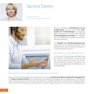 48
Service Center
Um den gestiegenen Anforderungen an die
IT-Abteilungen und der zunehmenden Kom-
plexität von IT-Anwendungen zu begegnen,
gehen Unternehmen vermehrt dazu über, IT-
Standardaufgaben auszulagern. So entlasten
sie ihre IT-Mitarbeiter und professionalisieren
die eigenen Abläufe.
Die Stabilität von Kollaborationplattformen
spielt dabei eine erfolgsentscheidende Rolle,
weshalb es bei einem Ausfall kurzfristige Lö-
sungsmöglichkeiten braucht.
Wie sieht es in der Realität aus?
Im Fall einer IT-Störung laufen die Fäden meist
bei einzelnen IT-Mitarbeitern zusammen, die
die Störung beseitigen können. Bei hohem
Arbeitsaufkommen ergeben sich dadurch un-
schöne, lange Wartezeiten für Mitarbeiter und
Fachabteilungen.
Stephanie Hoffmann
Leiterin Communardo Service Center
Das bietet ihnen unser Communardo Service Center:
Als zertifizierter Technologiepartner unterstützen wir sie beim professionellen Betrieb (Application Management),
der Pflege und Administration ihrer Umgebung für den digitalen Arbeitsplatz. Wir sind Spezialisten für die Techno-
logien Atlassian (Platinum-Partner), Microsoft SharePoint und Office 365 (Microsoft Gold Partner). Dabei profitieren
sie von unserer Fachkompetenz in diesen Bereichen und dem stetigen Austausch mit unseren Technologiepartnern.
 